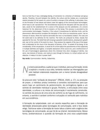 tions so that thus it has a belonging feeling, of connection to a direction of individual and group
                                             
                                                                                       identity. Therefore, the joint between this identity, the culture and the medias are a constructed
                                                                                       relation provoked for the search of a zone of comfort or escape of the suffering. It articulates, thus,
                                                                                       on the formation of new taboos and totens under the regency of the communication technologies,
Colvara, Lauren Ferreira. Tecnototemismo: identidades múltiplas e nova subjetividade




                                                                                       which have to call: tecnotemism. The tecnototemism would be the disruption with the past and its
                                                                                       laws, would be the establishment of a culture of the pleasure and the satisfaction, of a chronic
                                                                                       hedonism for the attainment of the to exceed a of the being. This process is promoted by the
                                                                                       communication technologies. Therefore, if the culture if characterizes for definitive limits, and the
                                                                                       phenomenon after-humanist considers the disruption of the norms as revolutionary action, has an
                                                                                       inversion of values, where the machine dominates the man in a tecnototenic relation. The rules and
                                                                                       the world start to be definitive for the machine. The truths are produced by these, exactly that
                                                                                       operated for the man. The belief that with knowing is possible transformations, development, growth
                                                                                       and, over all the control of the world its return. They produce the anguish of the loss of the power
                                                                                       that is dislocated for the ritual of the disruption of barriers, of the to exceed of the being, of the
                                                                                       immateriality, of the virtualization. It would be fit to think about the parcelamento of the subjectivity
                                                                                       in multiple identities and fugitive, a complete abstraction of the social one, and a reinforcement of
                                                                                       the use of technological apparatuses where this individual tries when changing of identity, new
                                                                                       skins, new textures of fancies, and mainly to carry through its fancies in a virtual context and not
                                                                                       objective, it makes it to dive in proper itself.
                                                                                       Key words Communication. Identity. Subjectivity.
                                                                                           words:




                                                                                                 a teoria psicanalítica, supõe-se que o indivíduo, para sua formação, tenda
                                                                                                 a explorar o mundo a sua volta, tentando resolver as interrogações que
                                                                                       N         nele habitam elaborando respostas com a menor tensão desagradável
                                                                                                 possível.

                                                                                       Ao procurar esta “evitação de desprazer” (FREUD, 1920, p. 17), ou produção
                                                                                       de prazer, o indivíduo produz contextos e conexões socioistóricas para que
                                                                                       assim haja um sentimento de pertencimento, de contingência ligada a um
                                                                                       sentido de identidade individual e grupal. Portanto, a articulação entre essa
                                                                                       identidade, a cultura e os meios de comunicação é socialmente construída,
                                                                                       no sentido da procura de uma zona de conforto ou de fuga do sofrimento, no
                                                                                       entanto, o sentido é variável conforme a situação e é atribuído pelo indivíduo
                                                                                       em sua existência.

                                                                                       A formação da subjetividade, com um recorte específico para a formação da
                                                                                       identidade atravessada pelas tecnologias de comunicação, será o foco deste
                                                                                       artigo. Teoriza-se sobre a formação de novos tabus e totens sob a regência das
                                                                                       tecnologias de comunicação, ao que há de se chamar: tecnototemismo. Dessa
                                                                                       forma, problematiza-se a questão da formação de uma nova subjetividade
 