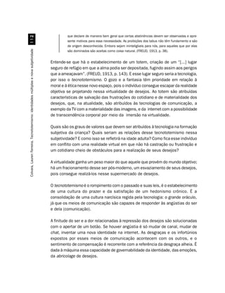 que declare de maneira bem geral que certas abstinências devem ser observadas e apre-
                                             
                                                                                                sente motivos para essa necessidade. As proibições dos tabus não têm fundamento e são
                                                                                                de origem desconhecida. Embora sejam ininteligíveis para nós, para aqueles que por elas
Colvara, Lauren Ferreira. Tecnototemismo: identidades múltiplas e nova subjetividade




                                                                                                são dominados são aceitas como coisa natural. (FREUD, 1913, p. 38).


                                                                                       Entende-se que há o estabelecimento de um totem, criação de um “[...] lugar
                                                                                       seguro de refúgio em que a alma podia ser depositada, fugindo assim aos perigos
                                                                                       que a ameaçavam”. (FREUD, 1913, p. 143). E esse lugar seguro seria a tecnologia,
                                                                                       por isso o tecnototemismo. O gozo e a fantasia têm prioridade em relação à
                                                                                       moral e à ética nesse novo espaço, pois o indivíduo consegue escapar da realidade
                                                                                       objetiva se projetando nessa virtualidade de desejos. Ao totem são atribuídas
                                                                                       características de salvação das frustrações do cotidiano e de materialidade dos
                                                                                       desejos, que, na atualidade, são atribuídos às tecnologias de comunicação, a
                                                                                       exemplo da TV com a materialidade das imagens, e da internet com a possibilidade
                                                                                       de transcendência corporal por meio da imersão na virtualidade.

                                                                                       Quais são os graus de valores que devem ser atribuídos à tecnologia na formação
                                                                                       subjetiva da criança? Quais seriam as relações desse tecnototemismo nessa
                                                                                       subjetividade? E como isso se refletirá na idade adulta? Como fica esse indivíduo
                                                                                       em conflito com uma realidade virtual em que não há castração ou frustração e
                                                                                       um cotidiano cheio de obstáculos para a realização de seus desejos?

                                                                                       A virtualidade ganha um peso maior do que aquele que provém do mundo objetivo;
                                                                                       há um fracionamento desse ser pós-moderno, um esvaziamento de seus desejos,
                                                                                       pois consegue realizá-los nesse supermercado de desejos.

                                                                                       O tecnototemismo é o rompimento com o passado e suas leis, é o estabelecimento
                                                                                       de uma cultura do prazer e da satisfação de um hedonismo crônico. É a
                                                                                       consolidação de uma cultura narcísica regida pela tecnologia: o grande oráculo,
                                                                                       já que os meios de comunicação são capazes de responder às angústias do ser
                                                                                       e dela (comunicação).

                                                                                       A finitude do ser e a dor relacionadas à repressão dos desejos são solucionadas
                                                                                       com o apertar de um botão. Se houver angústia é só mudar de canal, mudar de
                                                                                       chat, inventar uma nova identidade na internet. As desgraças e os infortúnios
                                                                                       expostos por esses meios de comunicação acontecem com os outros, e o
                                                                                       sentimento de compensação é recorrente com a referência da desgraça alheia. É
                                                                                       dada à máquina essa capacidade de governabilidade da identidade, das emoções,
                                                                                       da abricolage de desejos.
 
