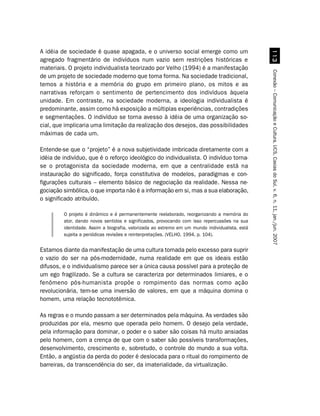 A idéia de sociedade é quase apagada, e o universo social emerge como um




                                                                                                   !
agregado fragmentário de indivíduos num vazio sem restrições históricas e
materiais. O projeto individualista teorizado por Velho (1994) é a manifestação




                                                                                                 Conexão – Comunicação e Cultura, UCS, Caxias do Sul, v. 6, n. 11, jan./jun. 2007
de um projeto de sociedade moderno que toma forma. Na sociedade tradicional,
temos a história e a memória do grupo em primeiro plano, os mitos e as
narrativas reforçam o sentimento de pertencimento dos indivíduos àquela
unidade. Em contraste, na sociedade moderna, a ideologia individualista é
predominante, assim como há exposição a múltiplas experiências, contradições
e segmentações. O indivíduo se torna avesso à idéia de uma organização so-
cial, que implicaria uma limitação da realização dos desejos, das possibilidades
máximas de cada um.

Entende-se que o “projeto” é a nova subjetividade imbricada diretamente com a
idéia de indivíduo, que é o reforço ideológico do individualista. O indivíduo torna-
se o protagonista da sociedade moderna, em que a centralidade está na
instauração do significado, força constitutiva de modelos, paradigmas e con-
figurações culturais – elemento básico de negociação da realidade. Nessa ne-
gociação simbólica, o que importa não é a informação em si, mas a sua elaboração,
o significado atribuído.

         O projeto é dinâmico e é permanentemente reelaborado, reorganizando a memória do
         ator, dando novos sentidos e significados, provocando com isso repercussões na sua
         identidade. Assim a biografia, valorizada ao extremo em um mundo individualista, está
         sujeita a periódicas revisões e reinterpretações. (VELHO, 1994, p. 104).


Estamos diante da manifestação de uma cultura tomada pelo excesso para suprir
o vazio do ser na pós-modernidade, numa realidade em que os ideais estão
difusos, e o individualismo parece ser a única causa possível para a proteção de
um ego fragilizado. Se a cultura se caracteriza por determinados limiares, e o
fenômeno pós-humanista propõe o rompimento das normas como ação
revolucionária, tem-se uma inversão de valores, em que a máquina domina o
homem, uma relação tecnototêmica.

As regras e o mundo passam a ser determinados pela máquina. As verdades são
produzidas por ela, mesmo que operada pelo homem. O desejo pela verdade,
pela informação para dominar, o poder e o saber são coisas há muito ansiadas
pelo homem, com a crença de que com o saber são possíveis transformações,
desenvolvimento, crescimento e, sobretudo, o controle do mundo a sua volta.
Então, a angústia da perda do poder é deslocada para o ritual do rompimento de
barreiras, da transcendência do ser, da imaterialidade, da virtualização.
 