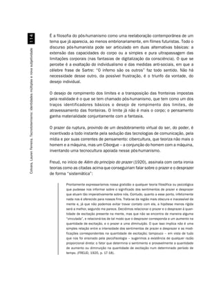 É a filosofia do pós-humanismo como uma reelaboração contemporânea de um
                                             
                                                                                       tema que já aparecia, ao menos embrionariamente, em filmes futuristas. Todo o
                                                                                       discurso pós-humanista pode ser articulado em duas alternativas básicas: a
Colvara, Lauren Ferreira. Tecnototemismo: identidades múltiplas e nova subjetividade




                                                                                       extensão das capacidades do corpo ou a simples e pura ultrapassagem das
                                                                                       limitações corporais (nas fantasias de digitalização da consciência). O que se
                                                                                       percebe é a exaltação do individualismo e das medidas anti-sociais, em que a
                                                                                       célebre frase de Sartre: “O inferno são os outros” faz todo sentido. Não há
                                                                                       necessidade desse outro, da possível frustração, é o triunfo da vontade, do
                                                                                       desejo individual.

                                                                                       O desejo de rompimento dos limites e a transposição das fronteiras impostas
                                                                                       pela realidade é o que se tem chamado pós-humanismo, que tem como um dos
                                                                                       traços identificadores básicos o desejo de rompimento dos limites, de
                                                                                       atravessamento das fronteiras. O limite já não é mais o corpo; o pensamento
                                                                                       ganha materialidade conjuntamente com a fantasia.

                                                                                       O prazer da ruptura, provindo de um desdobramento virtual do ser, do poder, é
                                                                                       incentivado a todo instante pela sedução das tecnologias de comunicação, pela
                                                                                       mídia e por suas correntes de pensamento: cibercultura, que teoriza não mais o
                                                                                       homem e a máquina, mas um Ciborgue – a conjunção do homem com a máquina,
                                                                                       inventando uma tecnocultura apoiada nesse pós-humanismo.

                                                                                       Freud, no início de Além do princípio do prazer (1920), assinala com certa ironia
                                                                                       teorias como as citadas acima que conseguiriam falar sobre o prazer e o desprazer
                                                                                       de forma “sistemática”:

                                                                                                Prontamente expressaríamos nossa gratidão a qualquer teoria filosófica ou psicológica
                                                                                                que pudesse nos informar sobre o significado dos sentimentos de prazer e desprazer
                                                                                                que atuam tão imperativamente sobre nós. Contudo, quanto a esse ponto, infelizmente
                                                                                                nada nos é oferecido para nossos fins. Trata-se da região mais obscura e inacessível da
                                                                                                mente e, já que não podemos evitar travar contato com ela, a hipótese menos rígida
                                                                                                será a melhor, segundo me parece. Decidimos relacionar o prazer e o desprazer à quan-
                                                                                                tidade de excitação presente na mente, mas que não se encontra de maneira alguma
                                                                                                “vinculada”, e relacioná-los de tal modo que o desprazer corresponda a um aumento na
                                                                                                quantidade de excitação, e o prazer a uma diminuição. O que isso implica não é uma
                                                                                                simples relação entre a intensidade dos sentimentos de prazer e desprazer e as modi-
                                                                                                ficações correspondentes na quantidade de excitação; tampouco – em vista de tudo
                                                                                                que nos foi ensinado pela psicofisiologia – sugerimos a existência de qualquer razão
                                                                                                proporcional direta: o fator que determina o sentimento e provavelmente a quantidade
                                                                                                de aumento ou diminuição na quantidade de excitação num determinado período de
                                                                                                tempo. (FREUD, 1920, p. 17-18).
 