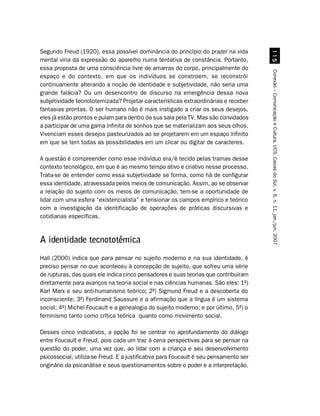 Segundo Freud (1920), essa possível dominância do princípio do prazer na vida




                                                                                         #
mental viria da expressão do aparelho numa tentativa de constância. Portanto,
essa proposta de uma consciência livre de amarras do corpo, principalmente do




                                                                                       Conexão – Comunicação e Cultura, UCS, Caxias do Sul, v. 6, n. 11, jan./jun. 2007
espaço e do contexto, em que os indivíduos se constroem, se reconstrói
continuamente alterando a noção de identidade e subjetividade, não seria uma
grande falácia? Ou um desencontro de discurso na emergência dessa nova
subjetividade tecnototemizada? Projetar características extraordinárias e receber
fantasias prontas. O ser humano não é mais instigado a criar os seus desejos,
eles já estão prontos e pulam para dentro da sua sala pela TV. Mas são convidados
a participar de uma gama infinita de sonhos que se materializam aos seus olhos.
Vivenciam esses desejos pasteurizados ao se projetarem em um espaço infinito
em que se tem todas as possibilidades em um clicar ou digitar de caracteres.

A questão é compreender como esse indivíduo era/é tecido pelas tramas desse
contexto tecnológico, em que é ao mesmo tempo ativo e criativo nesse processo.
Trata-se de entender como essa subjetividade se forma, como há de configurar
essa identidade, atravessada pelos meios de comunicação. Assim, ao se observar
a relação do sujeito com os meios de comunicação, tem-se a oportunidade de
lidar com uma esfera “existencialista” e tensionar os campos empírico e teórico
com a investigação da identificação de operações de práticas discursivas e
cotidianas específicas.


A identidade tecnototêmica
Hall (2000) indica que para pensar no sujeito moderno e na sua identidade, é
preciso pensar no que aconteceu à concepção de sujeito, que sofreu uma série
de rupturas, das quais ele indica cinco pensadores e suas teorias que contribuíram
diretamente para avanços na teoria social e nas ciências humanas. São eles: 1º)
Karl Marx e seu anti-humanismo teórico; 2º) Sigmund Freud e a descoberta do
inconsciente; 3º) Ferdinand Saussure e a afirmação que a língua é um sistema
social; 4º) Michel Foucault e a genealogia do sujeito moderno; e por último, 5º) o
feminismo tanto como crítica teórica quanto como movimento social.

Desses cinco indicativos, a opção foi se centrar no aprofundamento do diálogo
entre Foucault e Freud, pois cada um traz à cena perspectivas para se pensar na
questão do poder, uma vez que, ao lidar com a criança e seu desenvolvimento
psicossocial, utiliza-se Freud. E a justificativa para Foucault é seu pensamento ser
originário da psicanálise e seus questionamentos sobre o poder e a interpretação.
 