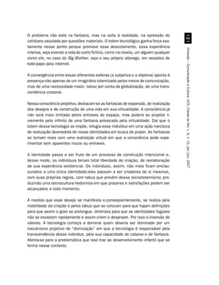O problema não está na fantasia, mas na volta à realidade, na opressão do




                                                                                        
cotidiano assolado por questões materiais. O totem tecnológico ganha força exa-
tamente nesse ponto porque promove esse descolamento, essa experiência




                                                                                     Conexão – Comunicação e Cultura, UCS, Caxias do Sul, v. 6, n. 11, jan./jun. 2007
intensa, seja vivendo a vida do outro fictício, como na novela, um alguém qualquer
como ele, no caso do Big Brother, seja o seu próprio alterego, em sessões de
bate-papo pela internet.

A convergência entre essas diferentes esferas (a subjetiva e a objetiva) aponta à
presença não apenas de um imaginário totemizado pelos meios de comunicação,
mas de uma necessidade maior, talvez por conta da globalização, de uma trans-
cendência corporal.

Nessa consciência projetiva, destacam-se as fantasias de expansão, de realização
dos desejos e de construção de uma vida em sua virtualidade. A consciência já
não será mais limitada pelos entraves do espaço, mas poderá se projetar li-
vremente pelo infinito de uma fantasia provocada pela virtualidade. Daí que o
totem dessa tecnologia se impõe, refugia esse indivíduo em uma ação narcísica
de realização desmedida de novas identidades em busca de prazer. As fantasias
se tornam reais com uma realização virtual em que a consciência pode expe-
rimentar sem aparentes riscos ou entraves.

A identidade passa a ser fruto de um processo de construção intencional e,
desse modo, os indivíduos teriam total liberdade de criação, de reelaboração
de sua experiência existencial. Os indivíduos, assim, não mais ficam enclau-
surados a uma única identidade;eles passam a ser criadores de si mesmos,
com suas próprias regras, com tabus que provêm desse tecnototemismo, pro-
duzindo uma tecnocultura hedonista em que prazeres e satisfações podem ser
alcançados a todo momento.

À medida que esse desejo se manifesta e,conseqüentemente, se realiza pela
mobilidade da criação e pelos tabus que se colocam para que hajam definições
para que assim o gozo se prolongue, diretrizes para que as identidades fugazes
não se esvaziem rapidamente e assim criem o desprazer. Por isso a inversão de
valores. A tecnologia começa a dominar quem deveria ser dominado por um
mecanismo projetivo de “divinização” em que a tecnologia é responsável pela
transcendência desse indivíduo, pela sua capacidade de catarse e de fantasia.
Atenta-se para a problemática que isso traz ao desenvolvimento infantil que se
forma nesse contexto.
 