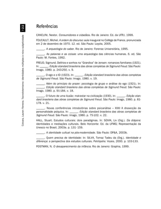 Referências
                                             


                                                                                       CANCLINI, Nestor. Consumidores e cidadãos. Rio de Janeiro: Ed. da UFRJ, 1999.
Colvara, Lauren Ferreira. Tecnototemismo: identidades múltiplas e nova subjetividade




                                                                                       FOUCAULT, Michel. A ordem do discurso: aula inaugural no Collége de France, pronunciada
                                                                                       em 2 de dezembro de 1970. 12. ed. São Paulo: Loyola, 2005.
                                                                                       ______. A arqueologia do saber. Rio de Janeiro: Forense Universitária, 1995.
                                                                                       ______. As palavras e as coisas: uma arqueologia das ciências humanas. 6. ed. São
                                                                                       Paulo: M. Fontes, 1992.
                                                                                       FREUD, Sigmund. Delírios e sonhos na “Grandiva” de Jensen: romances familiares (1921).
                                                                                       In: ______. Edição standard brasileira das obras completas de Sigmund Freud. São Paulo:
                                                                                       Imago, 1980. p. 243-250. v. 9.
                                                                                       ______. O ego e o ID (1923). In: ______. Edição standard brasileira das obras completas
                                                                                       de Sigmund Freud. São Paulo: Imago, 1980. v. 19.
                                                                                       ______. Além do princípio do prazer: psicologia de grupo e análise do ego (1921). In:
                                                                                       ______. Edição standard brasileira das obras completas de Sigmund Freud. São Paulo:
                                                                                       Imago, 1980. p. 91-184. v. 18.
                                                                                       ______. O futuro de uma ilusão: mal-estar na civilização (1930). In: ______. Edição stan-
                                                                                       dard brasileira das obras completas de Sigmund Freud. São Paulo: Imago, 1980. p. 81-
                                                                                       178. v. 21.
                                                                                       ______. Novas conferências introdutórias sobre psicanálise – XXXI A dissecção da
                                                                                       personalidade psíquica. In: ______. Edição standard brasileira das obras completas de
                                                                                       Sigmund Freud. São Paulo: Imago, 1980. p. 75-102. v. 22.
                                                                                       HALL, Stuart. Estudos culturais: dois paradigmas. In: SOVIK, Liv (Org.). Da diápora:
                                                                                       identidades e mediações culturais. Belo Horizonte: Ed. da UFMG; Representação da
                                                                                       Unesco no Brasil, 2003a. p. 131- 159.
                                                                                       ______. A identidade cultual na pós-modernidade. São Paulo: DPA, 2003b.
                                                                                       ______. Quem precisa de identidade: In: SILVA, Tomaz Tadeu da (Org.). Identidade e
                                                                                       diferença: a perspectiva dos estudos culturais. Petrópolis: Vozes, 2000. p. 103-133.
                                                                                       POSTMAN, N. O desaparecimento da infância. Rio de Janeiro: Graphia, 1999.
 