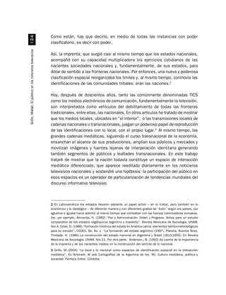 Como están, hay que decirlo, en medio de todas las instancias con poder
                              
                                                          clasificatorio, es decir con poder.
Grillo, Mabel. El público en los noticieros televisivos




                                                          Así, la imprenta, que surgió casi al mismo tiempo que los estados nacionales,
                                                          acompañó con su capacidad multiplicadora los ejercicios cotidianos de las
                                                          nacientes sociedades nacionales y, fundamentalmente, de sus estados, para
                                                          dotar de sentido a las fronteras nacionales. Por entonces, una nueva y poderosa
                                                          clasificación espacial reorganizaba los límites y, al mismo tiempo, conmovía las
                                                          identificaciones de las comunidades tribales: eran las naciones.2

                                                          Hoy, después de doscientos años, tanto las comúnmente denominadas TICS
                                                          como los medios electrónicos de comunicación, fundamentalmente la televisión,
                                                          son interpretados como vehículos del debilitamiento de todas las fronteras
                                                          tradicionales, entre ellas, las nacionales. En otros artículos he tratado de mostrar
                                                          que los medios locales, ubicados en “el interior”, o las transmisiones locales de
                                                          cadenas nacionales o transnacionales, juegan un poderoso papel de reproducción
                                                          de las identificaciones con lo local, con el propio lugar.3 Al mismo tiempo, las
                                                          grandes cadenas mediáticas, siguiendo el curso transnacional de la economía,
                                                          ensanchan el alcance de sus producciones, amplían sus públicos y mercados y
                                                          movilizan imágenes y fuentes lejanas de interpelación identitaria generando
                                                          también segmentos de públicos y lealtades transnacionales. En este trabajo
                                                          trataré de mostrar que la nación todavía constituye un espacio de interacción
                                                          mediática diferenciado, que aparece reeditado diariamente en los noticieros
                                                          televisivos nacionales y sostendré una hipótesis: la participación del público en
                                                          esos espacios es un operador de particularización de tendencias mundiales del
                                                          discurso informativo televisivo.



                                                          2 En Latinoamérica los estados llevaron adelante un papel activo – en lo militar, pero también en lo
                                                          económico y lo ideológico – de diferente manera y con diferentes grados de “éxito” según los países, por
                                                          aglutinar e igualar hacia adentro al mismo tiempo que combatían con las fuerzas colonizadoras europeas.
                                                          Ver, por ejemplo, Alimonda, H. (1982) “Paz y Administración- Orden y Progreso. Notas para un estudio
                                                          comparativo de los estados oligárquicos argentino y brasileño”. Revista Mexicana de Sociología. UNAM.
                                                          Nro.4; Ozlak, O. (1986) “Formación histórica del estado en América Latina: elementos teórico-metodológicos
                                                          para su estudio”. CEDES. Bs. As. y “La formación del estado argentino (1997). Planeta. Buenos Aires;
                                                          Trindade, H. (1986) La construcción del estado nacional en Argentina y Brasil (1810-1900). En Revista
                                                          Mexicana de Sociología. UNAM. Nro.11. Por otra parte, Anderson., B. (1993) da cuenta de la importancia
                                                          de la imprenta y de los nacientes medios en la construcción del sentido de lo nacional.
                                                          3 Grillo, M (2004) “Lo local y lo nacional como espacios de identificación espacial en la interacción
                                                          mediática”. En Antonelli, M (ed) Cartografías de la Argentina de los ’90. Cultura mediática, política y
                                                          sociedad. Ferreyra Editor. Córdoba.
 