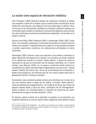 #
La nación como espacio de interacción mediática
John Thompson (1999) denomina espacio de interacción mediática al ámbito




                                                                                                            Conexão – Comunicação e Cultura, UCS, Caxias do Sul, v. 6, n. 11, jan./jun. 2007
que se genera a partir de la relación que se produce entre la producción de los
medios de comunicación y los públicos hacia los cuales llega su alcance. Pero,
ocurre que en las interacciones mediáticas no siempre se generan espacios, en
numerosas oportunidades se reproducen rutinariamente aquellos cuyos sentidos
han sido construidos en procesos sociohistóricos específicos. Uno de ellos es el
espacio nacional.

Autores como Billig (1995), Waisbord (2007) y Schlesinger (1993, 2007), entre
otros, han analizado y destacado la necesidad de estudiar los vínculos entre los
medios y las naciones.4 Especialmente por su papel en la vida cotidiana al ofrecer
y reeditar experiencias colectivas con producciones entretejidas en deixis
nacionales.

Schlesinger (2007) discute la idea que posiciona a los medios cumpliendo un
papel reproductor del espacio de lo nacional. La considera una visión unilateral
en la medida que concibe a la nación “desde adentro” e ignora las redes de
relaciones en las que se encuentran hoy los estados nacionales. En el mismo
sentido, para Massey (2005) ver el espacio constituido desde adentro es
concebirlo como ruptura, discontinuidad o fragmentación; es como si las “culturas
locales” brotaran de la tierra, dice. No se ven como producto de la interacción y,
desde esta perspectiva, las naciones eran de una manera propia hasta que la
globalización derribó “fronteras naturales”.

No obstante, visto el problema desde la teoría de la identidad, en el marco de la
cual nos interesa ubicar el papel de los medios, la mirada “desde adentro”,
indica los procesos de autogeneración y “la mirada de los otros, que incluye las
propias miradas desde y hacia los otros” constituyen los de heterogenación.
Ambos procesos son complementarios al momento de producirse las identi-
ficaciones de los grupos sociales (Boutinet, 1978).

En síntesis, desde la teoría de la identidad, el espacio no es solamente una
superficie objetiva en la cual se mueven líneas imaginarias hacia adentro y hacia

4 En el artículo citado de Silvio Waisbord -“Los medios y la reinvención de la nación”- el autor presenta
una selección actualizada de trabajos que vinculan el papel de los medios en lo que el autor llama “la
coordinación cultural” del espacio nacional.
 