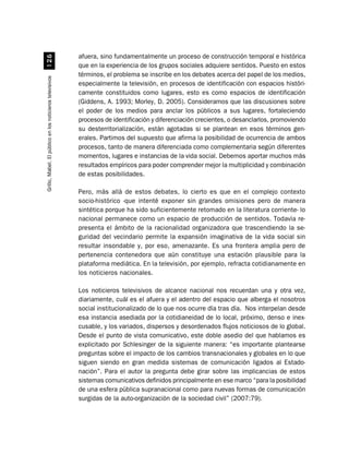 afuera, sino fundamentalmente un proceso de construcción temporal e histórica
                              $
                                                          que en la experiencia de los grupos sociales adquiere sentidos. Puesto en estos
                                                          términos, el problema se inscribe en los debates acerca del papel de los medios,
Grillo, Mabel. El público en los noticieros televisivos




                                                          especialmente la televisión, en procesos de identificación con espacios históri-
                                                          camente constituidos como lugares, esto es como espacios de identificación
                                                          (Giddens, A. 1993; Morley, D. 2005). Consideramos que las discusiones sobre
                                                          el poder de los medios para anclar los públicos a sus lugares, fortaleciendo
                                                          procesos de identificación y diferenciación crecientes, o desanclarlos, promoviendo
                                                          su desterritorialización, están agotadas si se plantean en esos términos gen-
                                                          erales. Partimos del supuesto que afirma la posibilidad de ocurrencia de ambos
                                                          procesos, tanto de manera diferenciada como complementaria según diferentes
                                                          momentos, lugares e instancias de la vida social. Debemos aportar muchos más
                                                          resultados empíricos para poder comprender mejor la multiplicidad y combinación
                                                          de estas posibilidades.

                                                          Pero, más allá de estos debates, lo cierto es que en el complejo contexto
                                                          socio-histórico -que intenté exponer sin grandes omisiones pero de manera
                                                          sintética porque ha sido suficientemente retomado en la literatura corriente- lo
                                                          nacional permanece como un espacio de producción de sentidos. Todavía re-
                                                          presenta el ámbito de la racionalidad organizadora que trascendiendo la se-
                                                          guridad del vecindario permite la expansión imaginativa de la vida social sin
                                                          resultar insondable y, por eso, amenazante. Es una frontera amplia pero de
                                                          pertenencia contenedora que aún constituye una estación plausible para la
                                                          plataforma mediática. En la televisión, por ejemplo, refracta cotidianamente en
                                                          los noticieros nacionales.

                                                          Los noticieros televisivos de alcance nacional nos recuerdan una y otra vez,
                                                          diariamente, cuál es el afuera y el adentro del espacio que alberga el nosotros
                                                          social institucionalizado de lo que nos ocurre día tras día. Nos interpelan desde
                                                          esa instancia asediada por la cotidianeidad de lo local, próximo, denso e inex-
                                                          cusable, y los variados, dispersos y desordenados flujos noticiosos de lo global.
                                                          Desde el punto de vista comunicativo, este doble asedio del que hablamos es
                                                          explicitado por Schlesinger de la siguiente manera: “es importante plantearse
                                                          preguntas sobre el impacto de los cambios transnacionales y globales en lo que
                                                          siguen siendo en gran medida sistemas de comunicación ligados al Estado-
                                                          nación”. Para el autor la pregunta debe girar sobre las implicancias de estos
                                                          sistemas comunicativos definidos principalmente en ese marco “para la posibilidad
                                                          de una esfera pública supranacional como para nuevas formas de comunicación
                                                          surgidas de la auto-organización de la sociedad civil” (2007:79).
 