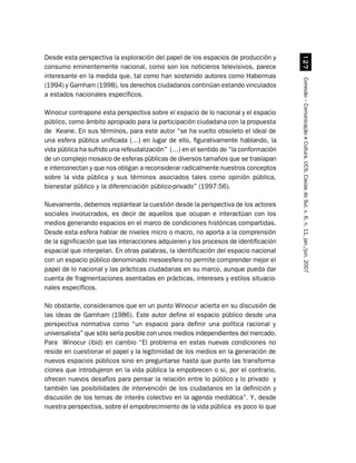 Desde esta perspectiva la exploración del papel de los espacios de producción y




                                                                                          %
consumo eminentemente nacional, como son los noticieros televisivos, parece
interesante en la medida que, tal como han sostenido autores como Habermas




                                                                                       Conexão – Comunicação e Cultura, UCS, Caxias do Sul, v. 6, n. 11, jan./jun. 2007
(1994) y Garnham (1998), los derechos ciudadanos continúan estando vinculados
a estados nacionales específicos.

Winocur contrapone esta perspectiva sobre el espacio de lo nacional y el espacio
público, como ámbito apropiado para la participación ciudadana con la propuesta
de Keane. En sus términos, para este autor “se ha vuelto obsoleto el ideal de
una esfera pública unificada (…) en lugar de ello, figurativamente hablando, la
vida pública ha sufrido una refeudalización” (…) en el sentido de “la conformación
de un complejo mosaico de esferas públicas de diversos tamaños que se traslapan
e interconectan y que nos obligan a reconsiderar radicalmente nuestros conceptos
sobre la vida pública y sus términos asociados tales como opinión pública,
bienestar público y la diferenciación público-privado” (1997:56).

Nuevamente, debemos replantear la cuestión desde la perspectiva de los actores
sociales involucrados, es decir de aquellos que ocupan e interactúan con los
medios generando espacios en el marco de condiciones históricas compartidas.
Desde esta esfera hablar de niveles micro o macro, no aporta a la comprensión
de la significación que las interacciones adquieren y los procesos de identificación
espacial que interpelan. En otras palabras, la identificación del espacio nacional
con un espacio público denominado mesoesfera no permite comprender mejor el
papel de lo nacional y las prácticas ciudadanas en su marco, aunque pueda dar
cuenta de fragmentaciones asentadas en prácticas, intereses y estilos situacio-
nales específicos.

No obstante, consideramos que en un punto Winocur acierta en su discusión de
las ideas de Garnham (1986). Este autor define el espacio público desde una
perspectiva normativa como “un espacio para definir una política racional y
universalista” que sólo sería posible con unos medios independientes del mercado.
Para Winocur (ibid) en cambio “El problema en estas nuevas condiciones no
reside en cuestionar el papel y la legitimidad de los medios en la generación de
nuevos espacios públicos sino en preguntarse hasta que punto las transforma-
ciones que introdujeron en la vida pública la empobrecen o si, por el contrario,
ofrecen nuevos desafíos para pensar la relación entre lo público y lo privado y
también las posibilidades de intervención de los ciudadanos en la definición y
discusión de los temas de interés colectivo en la agenda mediática”. Y, desde
nuestra perspectiva, sobre el empobrecimiento de la vida pública es poco lo que
 