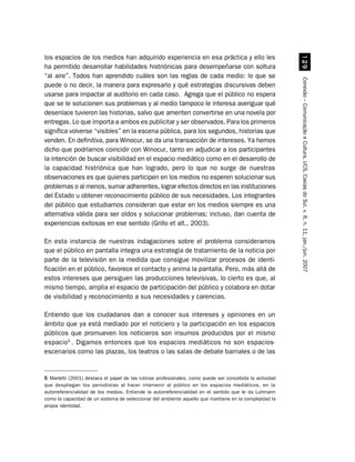 los espacios de los medios han adquirido experiencia en esa práctica y ello les




                                                                                                            '
ha permitido desarrollar habilidades histriónicas para desempeñarse con soltura
“al aire”. Todos han aprendido cuáles son las reglas de cada medio: lo que se




                                                                                                         Conexão – Comunicação e Cultura, UCS, Caxias do Sul, v. 6, n. 11, jan./jun. 2007
puede o no decir, la manera para expresarlo y qué estrategias discursivas deben
usarse para impactar al auditorio en cada caso. Agrega que el público no espera
que se le solucionen sus problemas y al medio tampoco le interesa averiguar qué
desenlace tuvieron las historias, salvo que ameriten convertirse en una novela por
entregas. Lo que importa a ambos es publicitar y ser observados. Para los primeros
significa volverse “visibles” en la escena pública, para los segundos, historias que
venden. En definitiva, para Winocur, se da una transacción de intereses. Ya hemos
dicho que podríamos coincidir con Winocur, tanto en adjudicar a los participantes
la intención de buscar visibilidad en el espacio mediático como en el desarrollo de
la capacidad histriónica que han logrado, pero lo que no surge de nuestras
observaciones es que quienes participen en los medios no esperen solucionar sus
problemas o al menos, sumar adherentes, lograr efectos directos en las instituciones
del Estado u obtener reconocimiento público de sus necesidades. Los integrantes
del público que estudiamos consideran que estar en los medios siempre es una
alternativa válida para ser oídos y solucionar problemas; incluso, dan cuenta de
experiencias exitosas en ese sentido (Grillo et alt., 2003).

En esta instancia de nuestras indagaciones sobre el problema consideramos
que el público en pantalla integra una estrategia de tratamiento de la noticia por
parte de la televisión en la medida que consigue movilizar procesos de identi-
ficación en el público, favorece el contacto y anima la pantalla. Pero, más allá de
estos intereses que persiguen las producciones televisivas, lo cierto es que, al
mismo tiempo, amplia el espacio de participación del público y colabora en dotar
de visibilidad y reconocimiento a sus necesidades y carencias.

Entiendo que los ciudadanos dan a conocer sus intereses y opiniones en un
ámbito que ya está mediado por el noticiero y la participación en los espacios
públicos que promueven los noticieros son insumos producidos por el mismo
espacio5 . Digamos entonces que los espacios mediáticos no son espacios-
escenarios como las plazas, los teatros o las salas de debate barriales o de las


5 Marletti (2001) destaca el papel de las rutinas profesionales, como puede ser concebida la actividad
que despliegan los periodistas al hacer intervenir al público en los espacios mediáticos, en la
autorreferencialidad de los medios. Entiende la autorreferencialidad en el sentido que le da Luhmann
como la capacidad de un sistema de seleccionar del ambiente aquello que mantiene en la complejidad la
propia identidad.
 