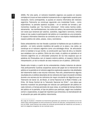 2006). Por otra parte, el noticiero brasileño organiza una puesta en escena
                             !
                                                          compleja en la que se hace evidente la presencia de un organizador ausente pero
                                                          necesario. Como contrapartida, la puesta en escena informativa del noticiero
Grillo, Mabel. El público en los noticieros televisivos




                                                          argentino Telenoche se construye siguiendo una modalidad fluida – como
                                                          espontánea-; la pantalla aparece ocupada – en el sentido de tomada y por
                                                          momentos invadida- por “los hechos noticiosos”. Entre estos hechos están,
                                                          obviamente, las manifestaciones, los cortes de calles y las escenarios barriales
                                                          con voces que reclaman por salarios, subsidios, seguridad o servicios, noticias
                                                          todas en las cuales la participación del público en la pantalla es una constante.
                                                          El espacio informativo televisivo se convierte así en una réplica mediatizada del
                                                          espacio público de calles, plazas, rutas y vecindarios.

                                                          Estos antecedentes nos han llevado a postular la hipótesis de que el público en
                                                          pantalla – en tanto variante mediática del pueblo en la plaza y las calles- se
                                                          construye en el noticiero argentino como una estrategia eficaz de articulación
                                                          entre la realidad a la que remite, la construcción que hace de ella y la relación
                                                          que establece con su público. Dicho de otro modo, el público en pantalla en el
                                                          noticiero argentino es un articulador productivo de los tres espacios que en
                                                          palabras de Charaudeau son el espacio externo público, el espacio interno de
                                                          interpretación y el de la relación de esta instancia con el público. (2003:233)

                                                          Desde esta mirada y a partir de los antecedentes citados tratamos de abonar
                                                          más profusamente nuestras sospechas acerca del papel de la intervención del
                                                          público en la pantalla en el noticiero argentino explorando aspectos más detallados
                                                          del tratamiento dado a ese recurso noticioso. Para ello, presentaremos algunos
                                                          resultados de un análisis descriptivo de los noticieros de mayor circulación emitidos
                                                          durante una semana de los noticieros de mayor circulación de Argentina que es
                                                          Telenoche de Canal 13, de Brasil, el Jornal Nacional de la Rede O‘Globo y de
                                                          Chile, 24 Horas Central de la Televisión Nacional de Chile11 . Los datos que
                                                          tenemos muestran los porcentajes de noticias con participación del público en
                                                          cada noticiero, el tiempo promedio de esas notas, la cantidad de tiempo efectivo
                                                          del público en la pantalla, el tipo de público que participa, según sea ciudadano
                                                          común o especialista, el papel del reportero que entrevista y la dramatización de
                                                          la actuación por parte del público interviniente.


                                                          11 Luego de visualizar e interpretar los lineamientos generales que presentan los noticieros de los tres
                                                          países sobre material grabado de veinte emisiones por noticiero de cada país, correspondientes al mes de
                                                          junio de 2006, resolví efectuar este análisis de contenido pormenorizado del material de una semana, a
                                                          partir de categorías emergentes de ese visionado previo.
 