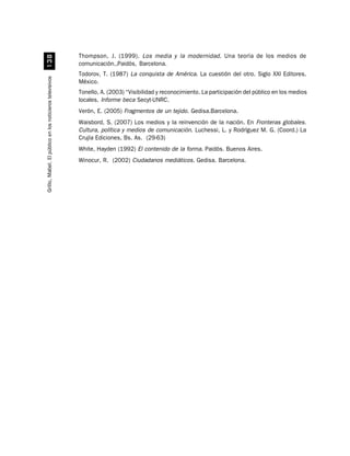Thompson, J. (1999). Los media y la modernidad. Una teoría de los medios de
                             !
                                                          comunicación.,Paidós, Barcelona.
                                                          Todorov, T. (1987) La conquista de América. La cuestión del otro. Siglo XXI Editores.
Grillo, Mabel. El público en los noticieros televisivos




                                                          México.
                                                          Tonello, A. (2003) “Visibilidad y reconocimiento. La participación del público en los medios
                                                          locales. Informe beca Secyt-UNRC.
                                                          Verón, E. (2005) Fragmentos de un tejido. Gedisa.Barcelona.
                                                          Waisbord, S. (2007) Los medios y la reinvención de la nación. En Fronteras globales.
                                                          Cultura, política y medios de comunicación. Luchessi, L. y Rodríguez M. G. (Coord.) La
                                                          Crujía Ediciones, Bs. As. (29-63)
                                                          White, Hayden (1992) El contenido de la forma. Paidós. Buenos Aires.
                                                          Winocur, R. (2002) Ciudadanos mediáticos. Gedisa. Barcelona.
 