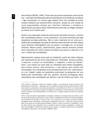Nova História (DOSSE, 1994).4 Foram eles que primeiro exploraram certos temas
                                 
                                                                  que – a princípio recebidos pelos demais historiadores como estranhos ou exóticos
                                                                  – logo encontrariam um curioso lugar editorial entre uma multidão de outros
Barros, José D’Assunção. História, imaginário e mentalidades:..




                                                                  campos temáticos que posteriormente marcariam, através de uma miríade de
                                                                  novas especialidades relativas aos “domínios” históricos, a tendência à
                                                                  fragmentação que parecia deixar definitivamente para trás as antigas ambições
                                                                  de realizar uma “história total”.

                                                                  Devido à sua exploração ousada de certos temas até então incomuns, a história
                                                                  das mentalidades produziu, no seu nascedouro, uma forte estranheza que logo
                                                                  despertaria acirradas polêmicas. Mas é muito importante ter em vista que a
                                                                  história das mentalidades não pode ser definida essencialmente com base nesses
                                                                  novos domínios historiográficos que ela passou a privilegiar em um primeiro
                                                                  momento. Mesmo porque, posteriormente, esses mesmos domínios também
                                                                  foram retomados por outros campos da História que pouco ou nada têm a ver
                                                                  com a história das mentalidades.

                                                                  Rigorosamente, qualquer tema pode ser trabalhado a partir dos vários enfoques
                                                                  que classificaremos aqui como relacionados às “dimensões” sociais (a política,
                                                                  a economia, a cultura, as mentalidades, o imaginário, e assim por diante).5
                                                                  Assim, uma história da morte pode ser trabalhada pela história demográfica,
                                                                  pela história política, pela econômica, e não apenas pela história das
                                                                  mentalidades. Em contrapartida, temas já tradicionais como o do “nacionalismo”
                                                                  ou o da “religião” podem ser igualmente examinados da perspectiva de uma
                                                                  história das mentalidades. Não são, portanto, domínios privilegiados pelos
                                                                  historiadores das mentalidades que definem o tipo de história que fazem, mas


                                                                  4 Na verdade, a expressão “história em migalhas” chegou a ser referida de maneira afirmativa (não
                                                                  depreciativa) por Pierre Nora – organizador de uma coletânea de artigos da Nova História francesa. Pierre
                                                                  Nora enunciou a expressão em uma entrevista concedida a um jornal francês em 1974, e com ela anunciava
                                                                  a consolidação de uma moda que passava a privilegiar as curiosidades, os temas exóticos ou pelo menos o
                                                                  estudo de objetos muito particularizados em contraste com os antigos projetos de produzir uma grande
                                                                  história total.
                                                                  5 Em O campo da história: especialidades e abordagens, propõe-se um esclarecimento dos critérios a partir
                                                                  dos quais são pensados e repensados os vários campos e modalidades da História. Ao lado das abordagens,
                                                                  que se referem aos métodos e modos de fazer, e dos domínios, que se referem a campos temáticos
                                                                  privilegiados pelos historiadores, as dimensões correspondem àquilo que o historiador traz para primeiro
                                                                  plano no seu exame de uma determinada sociedade: a política, a cultura, a economia, a demografia, e assim
                                                                  por diante. Apenas para exemplificar com um exemplo de cada uma dessas modalidades, a história oral
                                                                  seria uma abordagem, a história das mulheres seria um domínio, e a história cultural seria uma modalidade
                                                                  historiográfica relacionada a uma dimensão. (BARROS, 2004).
 