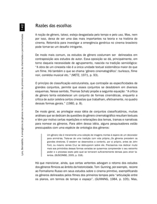 Razões das escolhas
                                                            


                                                                                                                     A noção de gênero, talvez, esteja desgastada pelo tempo e pelo uso. Mas, nem
Lyra, Bernadette. A emergência de gêneros no cinema brasileiro: do primeiro cinema às chanchadas e pornochanchadas




                                                                                                                     por isso, deixa de ser uma das mais importantes na teoria e na história do
                                                                                                                     cinema. Retomá-la para investigar a emergência genérica no cinema brasileiro
                                                                                                                     pode tornar-se um desafio intrigante.

                                                                                                                     De modo mais comum, os estudos de gênero costumam ser delineados em
                                                                                                                     contraposição aos estudos de autor. Essa oposição se dá, principalmente, em
                                                                                                                     torno daquela necessidade de agrupamento, nascida na tradição semiológica:
                                                                                                                     “A obra de um cineasta não é a única unidade textual sistemática maior do que
                                                                                                                     um filme. Há também o que se chama ‘gênero cinematográfico’: burlesco, filme
                                                                                                                     noir, comédia musical etc.” (METZ, 1971, p. 93).

                                                                                                                     O princípio de classificação estruturalista, que contrapõe as especificidades de
                                                                                                                     grandes conjuntos, permite que esses conjuntos se desdobrem em diversos
                                                                                                                     esquemas. Nesse sentido, Thomas Schatz propõe a seguinte equação: “A crítica
                                                                                                                     de gênero tenta estabelecer um conjunto de formas cinemáticas, enquanto a
                                                                                                                     crítica de autor celebra certos cineastas que trabalham, efetivamente, no quadro
                                                                                                                     dessas formas gerais.” (1980, p. 8).

                                                                                                                     De modo geral, ao privilegiar essa idéia de conjuntos classificatórios, muitas
                                                                                                                     análises que se dedicam às questões do gênero cinematográfico resultam textuais
                                                                                                                     e têm por motivo certas repetições e reiterações dos temas, tramas e narrativas
                                                                                                                     para nomear os gêneros. Para além dessa idéia, alguns pesquisadores estão
                                                                                                                     preocupados com uma espécie de ontologia dos gêneros:

                                                                                                                              Um gênero não é meramente uma coleção de imagens mortas à espera de um decorador
                                                                                                                              para animá-las. Trata-se de uma tradição com vida própria...Os gêneros precedem os
                                                                                                                              grandes diretores. O western se desenvolvia a contento, por si próprio, antes de John
                                                                                                                              Ford, ou mesmo James Cruz se debruçarem sobre ele. Precisamos nos dedicar muito
                                                                                                                              mais aos primórdios dessas formas variadas se quisermos compreender o seu estranho
                                                                                                                              poder e o processo exato pelo qual se tornaram suficientemente densas para atrair ta-
                                                                                                                              lentos. (BUSCOMBE, 2005, p. 318).


                                                                                                                     Há que mencionar, ainda, que certas vertentes advogam o retorno dos estudos
                                                                                                                     dos gêneros fílmicos ao âmbito da historicidade. Tom Gunning, por exemplo, recorre
                                                                                                                     ao Formalismo Russo em seus estudos sobre o cinema primitivo, exemplificando
                                                                                                                     os gêneros delineados pelos filmes dos primeiros tempos pela “articulação entre
                                                                                                                     os planos, em termos de tempo e espaço”. (GUNNING, 1984, p. 105). Mas,
 