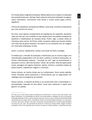Em função desse imaginário fantasioso, Méliès dedicou-se à criação e à realização




                                                                                                                #
dos procedimentos que, até hoje, fazem parte do arsenal da realização: trucagens,
sobre impressões, movimentos mais lentos e muitos outros jogos cinema-




                                                                                                              Conexão – Comunicação e Cultura, UCS, Caxias do Sul, v. 6, n. 11, jan./jun. 2007
tográficos.

A forma de espetáculo concebida por Méliès, muito cedo, encontrou empresários
que iriam cercá-la de meios.4

No início, eram apenas complementos de espetáculos de vaudeville, assistidos
cada vez mais por uma multidão em que predominava uma platéia composta de
operários e trabalhadores de escassa renda. Porém, logo, a classe média se
interessou pelo cinema. Os filmes, então, ocuparam salões que ficavam lotados
com todo tipo de gente disposta a se divertir ou se maravilhar com as imagens
em movimento projetadas na tela.

Assim, o cinema, rapidamente, revelou sua função de festa e prodígio.

À medida que o mercado de produção e distribuição que se iniciava exigia uma
intensificação programática a fim de atrair o público e mantê-lo interessado, as
formas materializadas daquela “recriação do real” logo se diversificavam e
passavam a incluir, além das famosas “vistas” de Lumière, fatos de repercussão
social, paisagens de lugares distantes, óperas, dramas e comédias tirados de
peças teatrais, espetáculos mágicos e circenses.

Esses motivos, ao mesmo tempo que se multiplicavam, foram sendo repetida-
mente utilizados pelas produtoras e distribuidoras que os organizavam em
catálogos para os programas de exibição.

Dessa maneira, a indústria de filmes ia se construindo entre a diversidade e a
previsibilidade, baseada em dois pólos: inovar para sobreviver e repetir para
garantir um padrão.



4 É claro que, ao lado dessa função de espetáculo de divertimento, o cinema muito cedo revelou, para
alguns realizadores, as possibilidades de exercer uma função política e ideológica em que se proclamava
a ideologia politizada do meio e até se teorizava sobre ela, como é o caso do americano David Wark Griffith
(Nascimento de uma nação, 1915, e Intolerância, 1916) e do soviético Seguei Eisenstein, em seus filmes
e escritos. Além disso, também muito cedo, começavam as preocupações com a transformação ideológica
do cinema em uma “arte”. Nos primórdios do século XX, na França, os irmãos Laffitte chegam a fundar a
sociedade Le Film d´Art, esperando dar ao cinema um toque de “nobreza artística”, inexistente até então.
 
