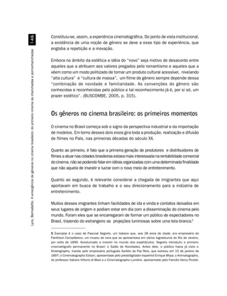 Constituiu-se, assim, a experiência cinematográfica. Do ponto de vista institucional,
                                                            $
                                                                                                                     a existência de uma noção de gênero se deve a esse tipo de experiência, que
                                                                                                                     engloba a repetição e a inovação.
Lyra, Bernadette. A emergência de gêneros no cinema brasileiro: do primeiro cinema às chanchadas e pornochanchadas




                                                                                                                     Embora no âmbito da estética a idéia do “novo” seja motivo de desacordo entre
                                                                                                                     aqueles que a atribuem aos valores pregados pelo romantismo e aqueles que a
                                                                                                                     vêem como um modo politizado de tornar um produto cultural acessível, nivelando
                                                                                                                     “alta cultura” e “cultura de massa”, um filme de gênero sempre depende dessa
                                                                                                                     “combinação de novidade e familiaridade. As convenções do gênero são
                                                                                                                     conhecidas e reconhecidas pelo público e tal reconhecimento já é, por si só, um
                                                                                                                     prazer estético”. (BUSCOMBE, 2005, p. 315).



                                                                                                                     Os gêneros no cinema brasileiro: os primeiros momentos
                                                                                                                     O cinema no Brasil começa sob o signo da perspectiva industrial e da importação
                                                                                                                     de modelos. Em torno desses dois eixos gira toda a produção, realização e difusão
                                                                                                                     de filmes no País, nas primeiras décadas do século XX.

                                                                                                                     Quanto ao primeiro, é fato que a primeira geração de produtores e distribuidores de
                                                                                                                     filmes a atuar nas cidades brasileiras estava mais interessada na rentabilidade comercial
                                                                                                                     do cinema, não se podendo falar em idéias organizadas com uma determinada finalidade
                                                                                                                     que não aquela de investir e lucrar com o novo meio de entretenimento.

                                                                                                                     Quanto ao segundo, é relevante considerar a chegada de imigrantes que aqui
                                                                                                                     aportavam em busca de trabalho e o seu direcionamento para a indústria de
                                                                                                                     entretenimento.

                                                                                                                     Muitos desses imigrantes tinham facilidades de ida e vinda e contatos deixados em
                                                                                                                     seus lugares de origem e podiam estar em dia com a disseminação do cinema pelo
                                                                                                                     mundo. Foram eles que se encarregaram de formar um público de espectadores no
                                                                                                                     Brasil, trazendo do estrangeiro as projeções luminosas sobre uma tela branca.5

                                                                                                                     5 Exemplar é o caso de Pascoal Segreto, um italiano que, aos 28 anos de idade, era empresário do
                                                                                                                     Pantheon Ceroplástico, um museu de cera que se apresentava em vários logradouros do Rio de Janeiro,
                                                                                                                     por volta de 1896. Acostumado a investir no mundo dos espetáculos, Segreto introduziu o primeiro
                                                                                                                     cinematógrafo permanente no Brasil: o Salão de Novidades. Antes dele, o público havia já visto o
                                                                                                                     Kinetographo, trazido pelo empresário português Aurélio da Paz Reis, que estreou em 15 de janeiro de
                                                                                                                     1897; o Cinematographo Edison, apresentado pelo prestidigitador espanhol Enrique Moya; o Animatographo,
                                                                                                                     do professor italiano Vittorio di Maio e o Cinematographo Lumière, apresentado pelo francês Henry Picolet.
 