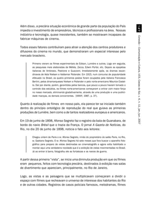 Além disso, a precária situação econômica de grande parte da população do País




                                                                                                       %
impedia o investimento de empresários, técnicos e profissionais na área. Nossas
indústria e tecnologia, quase inexistentes, também se mostravam incapazes de




                                                                                                     Conexão – Comunicação e Cultura, UCS, Caxias do Sul, v. 6, n. 11, jan./jun. 2007
fabricar máquinas de cinema.

Todos esses fatores contribuíram para atrair a atenção dos centros produtores e
difusores do cinema no mundo, que demonstraram um especial interesse pelo
mercado brasileiro.

         Primeiro vieram os filmes experimentais de Edison, Lumière e outros. Logo em seguida,
         as pesquisas mais elaboradas de Méliès, Zecca, Edwin Porter, etc. Depois as epopéias
         italianas de Ambrosio, Pastrone e Guazzoni. Imediatamente após, os dramas escan-
         dinavos de Asta Nielsen e Valdemar Psilander. Em 1915, num concurso de popularidade
         efetuado no Brasil, os quatro primeiros postos foram ocupados pela italiana Francesca
         Bertini, pelos dinamarqueses Nielsen e Psilander e pelo norte-americano Maurice Costel-
         lo. Daí por diante, porém, garantidos pelos bancos, que pouco a pouco haviam tomado o
         controle dos estúdios, os filmes norte-americanos começaram a entrar com maior força
         no nosso mercado, eliminando gradativamente, através de uma produção e uma publici-
         dade maciças, os demais concorrentes. (VIANY, 1987, p. 37).


Quanto à realização de filmes em nosso país, ela parece ter se iniciado também
dentro do princípio ontológico de reprodução do real que guiava as primeiras
produções de Lumière, bem como a de tantos realizadores europeus e americanos.

Em 19 de junho de 1898, Afonso Segreto faz o registro da baía de Guanabara, de
bordo do navio Brésil que o trazia da França. O jornal A Gazeta de Notícias, do
Rio, no dia 20 de junho de 1898, noticia o fato aos leitores:

         Chegou ontem de Paris o sr. Afonso Segreto, irmão do proprietário do salão Paris, no Rio,
         sr. Gaetano Segreto. O sr. Afonso Segreto há sete meses que fora buscar o aparelho foto-
         gráfico para preparo de vistas destinadas ao cinematográfo e agora volta habilitado a
         montar aqui uma verdadeira novidade que é a exibição de vistas movimentadas no Brasil.
         Já ao entrar à barra, fotografou ele as fortalezas e os navios de guerra.


A partir dessa primeira “vista”, se inicia uma diminuta produção em que os filmes
eram pequenos, feitos com tecnologia precária, destinados à exibição nas salas
de divertimento que apareciam, principalmente, no Rio de Janeiro.

Logo, as vistas e as paisagens que se multiplicavam começaram a dividir o
espaço com filmes que recheavam o universo de interesse dos habitantes do Rio
e de outras cidades. Registros de casos policiais famosos, melodramas, filmes
 