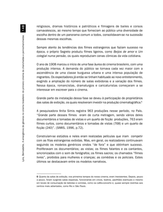 religiosos, dramas históricos e patrióticos e filmagens de bailes e corsos
                                                            
                                                                                                                     carnavalescos, ao mesmo tempo que forneciam ao público uma diversidade de
                                                                                                                     escolha dentro de um panorama comum a todos, consolidavam-se na sucessão
Lyra, Bernadette. A emergência de gêneros no cinema brasileiro: do primeiro cinema às chanchadas e pornochanchadas




                                                                                                                     dessas mesmas escolhas.

                                                                                                                     Sempre atento às tendências dos filmes estrangeiros que faziam sucesso na
                                                                                                                     época, o próprio Segreto produziu filmes ligeiros, como Beijos de amor e Um
                                                                                                                     colegial numa pensão, os quais reproduziam cenas cômicas da vida cotidiana.

                                                                                                                     O ano de 1908 marcou o início de uma fase áurea do cinema brasileiro, com uma
                                                                                                                     produção intensa. A demanda do público se tornava cada vez maior com a
                                                                                                                     ascendência de uma classe burguesa urbana e uma intensa população de
                                                                                                                     migrantes. Os espectadores já então se tinham habituado ao novo entretenimento,
                                                                                                                     exigindo a ampliação do número de salas exibidoras e a variação dos filmes.
                                                                                                                     Nessa época, romancistas, dramaturgos e caricaturistas começaram a se
                                                                                                                     interessar em escrever para o cinema.

                                                                                                                     Grande parte da instalação dessa fase se deveu à participação de proprietários
                                                                                                                     das salas de exibição, os quais resolveram investir na produção cinematográfica.6

                                                                                                                     A pesquisadora Anita Simis registra 963 produções nesse período, no País.
                                                                                                                     “Grande parte desses filmes eram de curta metragem, sendo vários deles
                                                                                                                     documentários e tomadas de vistas e um quarto de ficção produções, 763 eram
                                                                                                                     filmes curtos, como documentários e tomadas de vistas (768) e um quarto de
                                                                                                                     ficção (240)”. (SIMIS, 1996, p.72).

                                                                                                                     Construíam-se estúdios e neles eram realizadas películas que iriam competir
                                                                                                                     com as fitas estrangeiras exibidas. Mas, em geral, os realizadores continuavam
                                                                                                                     seguindo os modelos genéricos vindos “de fora” e que obtinham sucesso.
                                                                                                                     Proliferavam os documentários; as vistas; os filmes falantes e os cantantes,
                                                                                                                     sincronizados com o som de fonógrafos; os filmes sacros; os chamados “filmes
                                                                                                                     livres”, proibidos para mulheres e crianças; as comédias e os policiais. Estes
                                                                                                                     últimos se destacavam entre os modelos narrativos.



                                                                                                                     6 Quanto às salas de exibição, nos primeiros tempos do nosso cinema, eram inexistentes. Depois, pouco
                                                                                                                     a pouco, foram surgindo salas esparsas, funcionando em circos, teatros, pavilhões eventuais e mesmo
                                                                                                                     em locais de consumação de bebidas e comidas, como os cafés-concerto e, quase sempre restritas aos
                                                                                                                     centros mais adiantados, como Rio e São Paulo.
 
