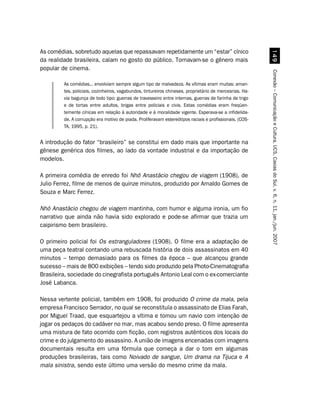 As comédias, sobretudo aquelas que repassavam repetidamente um “estar” cínico




                                                                                                            '
da realidade brasileira, caíam no gosto do público. Tornavam-se o gênero mais
popular de cinema.




                                                                                                          Conexão – Comunicação e Cultura, UCS, Caxias do Sul, v. 6, n. 11, jan./jun. 2007
         As comédias... envolviam sempre algum tipo de malvadeza. As vítimas eram muitas: aman-
         tes, policiais, cozinheiros, vagabundos, tintureiros chineses, proprietário de mercearias. Ha-
         via bagunça de todo tipo: guerras de travesseiro entre internas, guerras de farinha de trigo
         e de tortas entre adultos, brigas entre policiais e civis. Estas comédias eram freqüen-
         temente cínicas em relação à autoridade e à moralidade vigente. Esperava-se a infidelida-
         de. A corrupção era motivo de piada. Proliferavam estereótipos raciais e profissionais. (COS-
         TA, 1995, p. 21).


A introdução do fator “brasileiro” se constitui em dado mais que importante na
gênese genérica dos filmes, ao lado da vontade industrial e da importação de
modelos.

A primeira comédia de enredo foi Nhô Anastácio chegou de viagem (1908), de
Julio Ferrez, filme de menos de quinze minutos, produzido por Arnaldo Gomes de
Souza e Marc Ferrez.

Nhô Anastácio chegou de viagem mantinha, com humor e alguma ironia, um fio
narrativo que ainda não havia sido explorado e pode-se afirmar que trazia um
caipirismo bem brasileiro.

O primeiro policial foi Os estranguladores (1908). O filme era a adaptação de
uma peça teatral contando uma rebuscada história de dois assassinatos em 40
minutos – tempo demasiado para os filmes da época – que alcançou grande
sucesso – mais de 800 exibições – tendo sido produzido pela Photo-Cinematografia
Brasileira, sociedade do cinegrafista português Antonio Leal com o ex-comerciante
José Labanca.

Nessa vertente policial, também em 1908, foi produzido O crime da mala, pela
empresa Francisco Serrador, no qual se reconstituía o assassinato de Elias Farah,
por Miguel Traad, que esquartejou a vítima e tomou um navio com intenção de
jogar os pedaços do cadáver no mar, mas acabou sendo preso. O filme apresenta
uma mistura de fato ocorrido com ficção, com registros autênticos dos locais do
crime e do julgamento do assassino. A união de imagens encenadas com imagens
documentais resulta em uma fórmula que começa a dar o tom em algumas
produções brasileiras, tais como Noivado de sangue, Um drama na Tijuca e A
mala sinistra, sendo este último uma versão do mesmo crime da mala.
 
