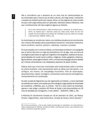 Não é coincidência que o desprezo de um certo tipo de intelectualidade pe-
                                                            #
                                                                                                                     las chanchadas seja o mesmo que as elites culturais, por longo tempo, mantiveram
                                                                                                                     a respeito do entretenimento das massas. Afinal, um dos dogmas da cultura erudita
Lyra, Bernadette. A emergência de gêneros no cinema brasileiro: do primeiro cinema às chanchadas e pornochanchadas




                                                                                                                     era que a arte exigia esforço para ser apreciada, sobretudo esforço intelectual, mas
                                                                                                                     que o entretenimento não fazia exigência alguma ao intelecto.

                                                                                                                                Ela (a arte) redimensionava a visão do sensual para o intelectual, do temporal para o
                                                                                                                                eterno, do corpóreo para o espiritual, coisas que, todas juntas, faziam da arte uma
                                                                                                                                questão não só de estética como também de moralidade, já que seu efeito era encorajar
                                                                                                                                o aprimoramento. (GABLER, 1999, p. 23).

                                                                                                                     As chanchadas se constituíram sobre uma coletânea de gêneros já reconhecidos
                                                                                                                     sem maiores dificuldades pelos espectadores brasileiros, mesclando melodrama,
                                                                                                                     drama romântico, aventura, policial e, sobretudo, musicais e comédia.

                                                                                                                     Em suas relações com o cinema no Brasil, as chanchadas constituem uma topografia
                                                                                                                     que se afirma não como um lugar de proveniência e fim de algo, mas uma terra de
                                                                                                                     convergência para todas as orgias do imaginário cinematográfico, repletas de deusas,
                                                                                                                     personalidades do mundo social e político, indígenas, faraós, gangsters, bailarinas,
                                                                                                                     figuras bíblicas, personagens teatrais, enfim, uma desmesurada gag cultural embalada
                                                                                                                     por músicas carnavalescas e por adaptações populares de peças eruditas.

                                                                                                                     Pode-se dizer que a terra das chanchadas está fundamentada sobre o território
                                                                                                                     do cinema brasileiro, mais precisamente sobre as idéias que nele pairam, e se
                                                                                                                     configura, ela mesma, em arquipélago enunciativo, feito de associações,
                                                                                                                     aproveitamentos, cópias, montagens, cruzamentos e permutas de outros gêneros,
                                                                                                                     incessantemente em combinação.

                                                                                                                     Na rede cruzada de fragmentos que vão organizando as histórias, o nome chanchada
                                                                                                                     se confunde com outros, como aquele que viria a designar o lugar produtor de chanchadas
                                                                                                                     por excelência: a Atlântida, que, no entanto, “não foi o único celeiro da chanchada,
                                                                                                                     apenas o mais antigo e produtivo (62 filmes de ficção e dois documentários em 20
                                                                                                                     anos de atividade) por conseguinte, o mais célebre”. (AUGUSTO, 1989, p. 30).

                                                                                                                     A Atlântida foi oficialmente fundada em 18 de setembro de 1941, por Moacyr
                                                                                                                     Fenelon, Edgard Brasil, José Carlos Burle, Arnaldo de Farias e Alinor Azevedo.11


                                                                                                                     11 A marca da produtora, a não ser pelo chafariz jorrando água em abundância, em nada lembrava a
                                                                                                                     utópica cidade-estado de Atlântida, sonhada por Platão e devorada pelo oceano, cujos habitantes eram
                                                                                                                     sábios e portadores de grandes riquezas.
 