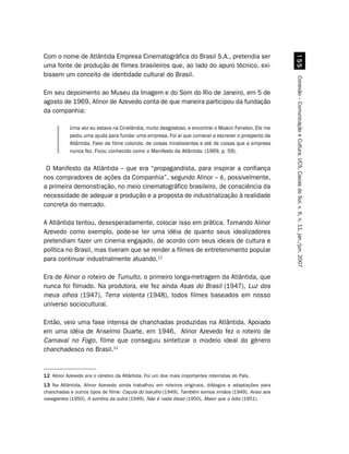 Com o nome de Atlântida Empresa Cinematográfica do Brasil S.A., pretendia ser




                                                                                                        ##
uma fonte de produção de filmes brasileiros que, ao lado do apuro técnico, exi-
bissem um conceito de identidade cultural do Brasil.




                                                                                                      Conexão – Comunicação e Cultura, UCS, Caxias do Sul, v. 6, n. 11, jan./jun. 2007
Em seu depoimento ao Museu da Imagem e do Som do Rio de Janeiro, em 5 de
agosto de 1969, Alinor de Azevedo conta de que maneira participou da fundação
da companhia:

           Uma vez eu estava na Cinelândia, muito desgostoso, e encontrei o Moacir Fenelon. Ele me
           pediu uma ajuda para fundar uma empresa. Foi aí que comecei a escrever o prospecto da
           Atlântida. Falei de filme colorido, de coisas mirabolantes e até de coisas que a empresa
           nunca fez. Ficou conhecido como o Manifesto da Atlântida. (1969, p. 59).


 O Manifesto da Atlântida – que era “propagandista, para inspirar a confiança
nos compradores de ações da Companhia”, segundo Alinor – é, possivelmente,
a primeira demonstração, no meio cinematográfico brasileiro, de consciência da
necessidade de adequar a produção e a proposta de industrialização à realidade
concreta do mercado.

A Atlântida tentou, desesperadamente, colocar isso em prática. Tomando Alinor
Azevedo como exemplo, pode-se ter uma idéia de quanto seus idealizadores
pretendiam fazer um cinema engajado, de acordo com seus ideais de cultura e
política no Brasil, mas tiveram que se render a filmes de entretenimento popular
para continuar industrialmente atuando.12

Era de Alinor o roteiro de Tumulto, o primeiro longa-metragem da Atlântida, que
nunca foi filmado. Na produtora, ele fez ainda Asas do Brasil (1947), Luz dos
meus olhos (1947), Terra violenta (1948), todos filmes baseados em nosso
universo sociocultural.

Então, veio uma fase intensa de chanchadas produzidas na Atlântida. Apoiado
em uma idéia de Anselmo Duarte, em 1946, Alinor Azevedo fez o roteiro de
Carnaval no Fogo, filme que conseguiu sintetizar o modelo ideal do gênero
chanchadesco no Brasil.13


12 Alinor Azevedo era o cérebro da Atlântida. Foi um dos mais importantes roteiristas do País.
13 Na Atlântida, Alinor Azevedo ainda trabalhou em roteiros originais, diálogos e adaptações para
chanchadas e outros tipos de filme: Caçula do barulho (1949), Também somos irmãos (1949), Aviso aos
navegantes (1950), A sombra da outra (1949), Não é nada disso (1950), Maior que o ódio (1951).
 