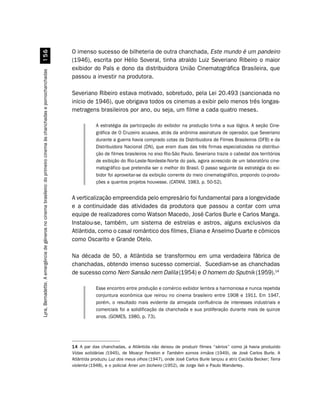 O imenso sucesso de bilheteria de outra chanchada, Este mundo é um pandeiro
                                                            #$
                                                                                                                     (1946), escrita por Hélio Soveral, tinha atraído Luiz Severiano Ribeiro o maior
                                                                                                                     exibidor do País e dono da distribuidora União Cinematográfica Brasileira, que
Lyra, Bernadette. A emergência de gêneros no cinema brasileiro: do primeiro cinema às chanchadas e pornochanchadas




                                                                                                                     passou a investir na produtora.

                                                                                                                     Severiano Ribeiro estava motivado, sobretudo, pela Lei 20.493 (sancionada no
                                                                                                                     início de 1946), que obrigava todos os cinemas a exibir pelo menos três longas-
                                                                                                                     metragens brasileiros por ano, ou seja, um filme a cada quatro meses.

                                                                                                                                 A estratégia da participação do exibidor na produção tinha a sua lógica. A seção Cine-
                                                                                                                                 gráfica de O Cruzeiro acusava, atrás da anônima assinatura de operador, que Severiano
                                                                                                                                 durante a guerra havia comprado cotas da Distribuidora de Filmes Brasileiros (DFB) e da
                                                                                                                                 Distribuidora Nacional (DN), que eram duas das três firmas especializadas na distribui-
                                                                                                                                 ção de filmes brasileiros no eixo Rio-São Paulo. Severiano trazia o cabedal dos territórios
                                                                                                                                 de exibição do Rio-Leste-Nordeste-Norte do país, agora acrescido de um laboratório cine-
                                                                                                                                 matográfico que pretendia ser o melhor do Brasil. O passo seguinte da estratégia do exi-
                                                                                                                                 bidor foi aproveitar-se da exibição corrente do meio cinematográfico, propondo co-produ-
                                                                                                                                 ções a quantos projetos houvesse. (CATANI, 1983, p. 50-52).


                                                                                                                     A verticalização empreendida pelo empresário foi fundamental para a longevidade
                                                                                                                     e a continuidade das atividades da produtora que passou a contar com uma
                                                                                                                     equipe de realizadores como Watson Macedo, José Carlos Burle e Carlos Manga.
                                                                                                                     Instalou-se, também, um sistema de estrelas e astros, alguns exclusivos da
                                                                                                                     Atlântida, como o casal romântico dos filmes, Eliana e Anselmo Duarte e cômicos
                                                                                                                     como Oscarito e Grande Otelo.

                                                                                                                     Na década de 50, a Atlântida se transformou em uma verdadeira fábrica de
                                                                                                                     chanchadas, obtendo imenso sucesso comercial. Sucediam-se as chanchadas
                                                                                                                     de sucesso como Nem Sansão nem Dalila (1954) e O homem do Sputnik (1959).14

                                                                                                                                 Esse encontro entre produção e comércio exibidor lembra a harmoniosa e nunca repetida
                                                                                                                                 conjuntura econômica que reinou no cinema brasileiro entre 1908 e 1911. Em 1947,
                                                                                                                                 porém, o resultado mais evidente da almejada confluência de interesses industriais e
                                                                                                                                 comerciais foi a solidificação da chanchada e sua proliferação durante mais de quinze
                                                                                                                                 anos. (GOMES, 1980, p. 73).




                                                                                                                     14 A par das chanchadas, a Atlântida não deixou de produzir filmes “sérios” como já havia produzido
                                                                                                                     Vidas solidárias (1945), de Moacyr Fenelon e Também somos irmãos (1949), de José Carlos Burle. A
                                                                                                                     Atlântida produziu Luz dos meus olhos (1947), onde José Carlos Burle lançou a atriz Cacilda Becker; Terra
                                                                                                                     violenta (1948), e o policial Amei um bicheiro (1952), de Jorge Ileli e Paulo Wanderley.
 