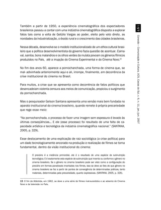 Também a partir de 1950, a experiência cinematográfica dos espectadores




                                                                                                           #%
brasileiros passou a contar com uma indústria cinematográfica disposta a explorar
fatos tais como a volta de Getúlio Vargas ao poder, eleito pelo voto direto, as




                                                                                                         Conexão – Comunicação e Cultura, UCS, Caxias do Sul, v. 6, n. 11, jan./jun. 2007
novidades da industrialização, o êxodo rural e o crescimento das cidades brasileiras.

Nessa década, desenvolve-se o modelo institucionalizado de um ethos cultural brasi-
leiro que a política desenvolvimentista do governo fazia questão de acentuar. Carna-
val, samba, bons malandros e os olhos verdes da mulata povoam os gêneros fílmicos
produzidos no País, até a irrupção do Cinema Experimental e do Cinema Novo.15

No fim dos anos 60, aparece a pornochanchada, uma forma de cinema que, se
mal- adivinhada anteriormente aqui e ali, irrompe, finalmente, em decorrência da
crise institucional do cinema no Brasil.

Para muitos, a crise que se apresenta como decorrência de fatos políticos que
desencadeiam violenta censura aos meios de comunicação, propiciou o surgimento
da pornochanchada.

Mas o pesquisador Gelson Santana apresenta uma versão mais bem fundada no
aparato institucional do cinema brasileiro, quando remete à própria precariedade
que rege esse meio:

“Na pornochanchada, o processo de fazer uma imagem sem espessura é levado às
últimas conseqüências... E ele (esse processo) foi resultado de uma falta de ca-
pacidade artística e tecnológica da indústria cinematográfica nacional.” (SANTANA,
2005, p. 329).

Esse deslocamento de uma explicação de raiz sociológica (a crise política) para
um dado tecnologicamente ancorado na produção e realização de filmes se torna
fundamental, dentro da visão institucional do cinema:

           O precário é a instância primordial, ele é o resultado de uma espécie de subnutrição
           tecnológica. E é exatamente esta espécie de subnutrição que inventa ou conforma o gênero no
           cinema brasileiro. Se o gênero no cinema brasileiro pode ser visto como a configuração do
           precário em formas paradoxais imantadas nos filmes, isso se deve ao fato de que gênero no
           cinema brasileiro se faz a partir de pontos de convergência de determinadas práticas, tanto
           materiais, determinadas pela precariedade, quanto expressivas. (SANTANA, 2005, p. 326).


15 O fim da Atlântida, em 1962, se deve a uma série de filmes mal-sucedidos e ao advento do Cinema
Novo e da televisão no País.
 