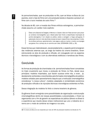 As pornochanchadas, quer as produzidas no Rio, quer as feitas na Boca do Lixo
                                                            #
                                                                                                                     paulista, eram o tipo de filme com uma produção barata e disposta a produzir um
                                                                                                                     filme com o lucro imediato de outro filme.16
Lyra, Bernadette. A emergência de gêneros no cinema brasileiro: do primeiro cinema às chanchadas e pornochanchadas




                                                                                                                     Na década de 80, com a invasão dos filmes eróticos estrangeiros, a pornochan-
                                                                                                                     chada assumiu um caráter mais explícito:

                                                                                                                                Êxitos como Bacanal de Colegiais, A Menina e o Cavalo e Sexo em Festa serviram para provar
                                                                                                                                ao comércio cinematográfico que o Brasil podia fazer frente a desenfreada importação de
                                                                                                                                pornôs estrangeiros. E em relação ao público, existia a vantagem: a língua portuguesa. O
                                                                                                                                palavreado chulo em meio das fartas transas tornavam nossos filmes mais atraentes. A indús-
                                                                                                                                tria da Boca sentiu-se, aparentemente, mais segura, podia se manter e manter os empregos
                                                                                                                                que gerava. Era o começo de um caminho sem volta. (STERNHEIM, 2005, p. 39).


                                                                                                                     Essas formas que materializavam, escancaradamente, o aspecto pornô emergiram
                                                                                                                     das instâncias externas que, ao longo da história do cinema brasileiro, foram
                                                                                                                     estruturando os atos de produção e difusão, em conjugação com os aspectos
                                                                                                                     técnicos e tecnológicos e com as alternativas estéticas e narrativas dos filmes.



                                                                                                                     Concluindo
                                                                                                                     As formas de produção de chanchadas e de pornochanchadas foram concebidas
                                                                                                                     no triplo cruzamento que moveu a produção de filmes no País, desde seus
                                                                                                                     princípios: modelos importados, que faziam sucesso entre nós, e eram, já,
                                                                                                                     devidamente conhecidos e reconhecidos pela formação cinematográfica do público;
                                                                                                                     modelos voltados para aproveitamento daquilo que a instituição cinematográfica
                                                                                                                     considerava “a nossa cultura”; modelos adaptados à rentabilidade econômica
                                                                                                                     de produção e difusão e às injunções técnicas e tecnológicas existentes no País.

                                                                                                                     Dessa integração de modelos foi feito o cinema brasileiro de gêneros.

                                                                                                                     Os gêneros foram emergindo como possibilidades de organização e estruturação
                                                                                                                     cinematográficas dentro de nossas possibilidades e precariedades, e foram se
                                                                                                                     organizando com o fim de garantir as expectativas do público.Gênero no Brasil é
                                                                                                                     a experiência que resulta desse enlace institucional que une a indústria do ci-
                                                                                                                     nema com o modo de combinar as imagens e os sons.


                                                                                                                     16 O cinema da Boca do Lixo respondia por mais de 50% da produção brasileira da década de 70.
 