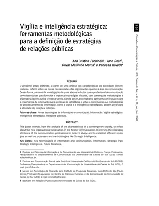 $
Vigília e inteligência estratégica:
ferramentas metodológicas




                                                                                                         Conexão – Comunicação e Cultura, UCS, Caxias do Sul, v. 6, n. 11, jan./jun. 2007
para a definição de estratégias
de relações públicas
                                                 Ana Cristina Fachinelli1, Jane Rech2,
                                         Olivar Maximino Mattia3 e Vanessa Roveda4



                                              RESUMO
O presente artigo pretende, a partir de uma análise das características da sociedade contem-
porânea, refletir sobre as novas necessidades das organizações quanto à área de comunicação.
Dessa forma, parte-se da investigação de quais são os atributos que o profissional de comunicação
deve desenvolver para formular e implantar estratégias eficazes, bem como quais metodologias e
processos podem auxiliá-lo nessa tarefa. Sendo assim, este trabalho apresenta um estudo sobre
a importância da informação para a criação de estratégias e sobre a contribuição que metodologias
de processamento da informação, como a vigília e a inteligência estratégicas, podem gerar para
a atividade de relações públicas.
Palavras-chave Novas tecnologias de informação e comunicação. Informação. Vigília estratégica.
Palavras-chave:
Inteligência estratégica. Relações públicas.

                                             ABSTRACT
This paper intends, from the analysis of the characteristics of a contemporary society, to reflect
about the new organizational necessities in the field of communication. It refers to the necessary
attributes of the communication professional in order to shape and to establish efficient strate-
gies as well as processes and methodologies like Strategic Intelligence.
Key words: New technologies of information and communication. Information. Strategic Vigil.
Strategic Intelligence. Public Relations.


1 Doutora em Ciências da Informação e da Comunicação pela Université de Poitiers – França. Professora/
Pesquisadora no Departamento de Comunicação da Universidade de Caxias do Sul (UCS). E-mail:
acfachin@ucs.br.
2 Doutora em Comunicação Social pela Pontifícia Universidade Católica do Rio Grande do Sul (PUCRS).
Professora/Pesquisadora no Departamento de Comunicação da Universidade de Caxias do Sul (UCS). E-
mail: jrech2@ucs.br.
3 Mestre em Tecnologia da Educação pelo Instituto de Pesquisas Espaciais, Inpe/CNPq de São Paulo.
Diretor/Professor/Pesquisador no Centro de Ciências Humanas e da Comunicação da Universidade de
Caxias do Sul (UCS). E-mail: ommattia@ucs.br.
4 Bacharel em Relações Públicas pela Universidade de Caxias do Sul (UCS).
 