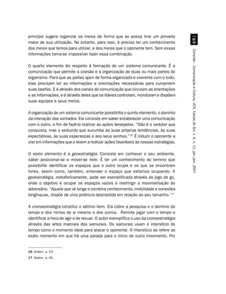 princípio sugere organizar os meios de forma que se possa tirar um proveito




                                                                                         $'
maior de sua utilização. No entanto, para isso, é preciso ter um conhecimento
dos meios que temos para utilizar, e dos meios que o oponente tem. Sem essas




                                                                                       Conexão – Comunicação e Cultura, UCS, Caxias do Sul, v. 6, n. 11, jan./jun. 2007
informações torna-se impossível fazer essa combinação.

O quarto elemento diz respeito à formação de um sistema comunicante. É a
comunicação que permite a coesão e a organização de duas ou mais partes do
organismo. Para que as partes ajam de forma organizada e coerente com o todo,
elas precisam ter as informações e orientações necessárias para cumprirem
suas tarefas. E é através dos canais de comunicação que circulam as orientações
e as informações, e é através deles que os líderes controlam, monitoram e dispõem
suas equipes e seus meios.

A organização de um sistema comunicante possibilita o quinto elemento, o domínio
da interação das vontades. Ele consiste em saber estabelecer uma comunicação
com o outro, a fim de fazê-lo realizar as ações desejadas. “Não é o sedutor que
conquista, mas o seduzido que sucumbe às suas próprias tendências, às suas
expectativas, às suas esperanças e aos seus sonhos.”16 É induzir o oponente a
crer em informações que o levem a realizar ações favoráveis às nossas estratégias.

O sexto elemento é a geoestratégia. Consiste em conhecer o seu ambiente,
saber posicionar-se e mover-se nele. É ter um conhecimento do terreno que
possibilite identificar os espaços que o outro ocupa e os que se encontram
livres, assim como, também, entender o espaço que estamos ocupando. A
geoestratégia, metaforicamente, pode ser exemplificada através do jogo de go,
onde o objetivo é ocupar os espaços vazios e restringir a movimentação do
adversário. “Aquele que vê longe e combina conhecimento, mobilidade e conexões
longínquas, dispõe de uma potência desmedida em relação ao seu tamanho.”17

A cronoestratégia constitui o sétimo item. Ela cobre a pesquisa e o domínio do
tempo e dos ritmos de si mesmo e dos outros. Permite jogar com o tempo e
identificar a hora de agir e de recuar. O autor exemplifica o uso da cronoestratégia
através das artes marciais dos samurais. Os samurais usam o interstício do
tempo como o momento ideal para atacar o oponente. O interstício se refere ao
exato momento em que há uma parada para o início de outro movimento. Por


16 Ibidem, p. 53.
17 Ibidem, p. 45.
 
