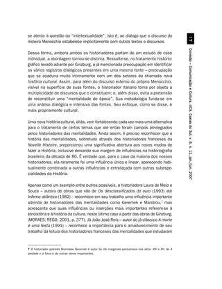 se atento à questão da “intertextualidade”, isto é, ao diálogo que o discurso do




                                                                                                                   %
moleiro Menocchio estabelece implicitamente com outros textos e discursos.




                                                                                                         Conexão – Comunicação e Cultura, UCS, Caxias do Sul, v. 6, n. 11, jan./jun. 2007
Dessa forma, embora ambos os historiadores partam de um estudo de caso
individual, a abordagem tornou-se distinta. Ressalte-se, no tratamento historio-
gráfico levado adiante por Ginzburg, a já mencionada preocupação em identificar
os vários registros dialógicos presentes em uma mesma fonte – preocupação
que se coaduna muito intimamente com um dos setores da chamada nova
história cultural. Assim, para além do discurso externo do próprio Menocchio,
visível na superfície de suas fontes, o historiador italiano toma por objeto a
multiplicidade de discursos que o constituem; e, além disso, evita a pretensão
de reconstituir uma “mentalidade de época”. Sua metodologia funda-se em
uma análise dialógica e intensiva das fontes. Seu enfoque, como se disse, é
mais propriamente cultural.

Uma nova história cultural, aliás, vem fortalecendo cada vez mais uma alternativa
para o tratamento de certos temas que até então foram campos privilegiados
pelos historiadores das mentalidades. Ainda assim, é preciso reconhecer que a
história das mentalidades, sobretudo através dos historiadores franceses da
Novelle Histoire, proporcionou uma significativa abertura aos novos modos de
fazer a História, inclusive deixando sua margem de influências na historiografia
brasileira da década de 80. É verdade que, para o caso da maioria dos nossos
historiadores, ela raramente foi uma influência única e linear, aparecendo habi-
tualmente combinada a outras influências e entrelaçada com outras subespe-
cialidades da História.

Apenas como um exemplo entre outros possíveis, a historiadora Laura de Melo e
Souza – autora de obras que vão de Os desclassificados do ouro (1993) até
Inferno atlântico (1982) – reconhece em seu trabalho uma influência importante
advinda de historiadores das mentalidades como Geremek e Mandrou,7 mas
acrescenta que suas influências ou inserções mais importantes referem-se à
etnoistória e à história da cultura, neste último caso a partir das obras de Ginzburg.
(MORAES; REGO, 2001, p. 377). Já João José Reis – autor do já clássico A morte
é uma festa (1991) – reconhece a importância para o amadurecimento de seu
trabalho da leitura dos historiadores franceses das mentalidades que estudaram



7 O historiador polonês Bronislaw Geremek é autor de Os marginais parisienses nos sécs. XIV e XV; de A
piedade e a forca e de outras obras importantes.
 