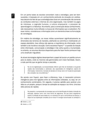 Em um ponto todas as escolas concordam: toda a estratégia, para ser bem-
                         %
                                                                                                                                        sucedida, é baseada em um conhecimento profundo da situação em análise.
                                                                                                                                        Isso decorre do fato de que a estratégia deve levar em consideração não somente
Fachinelli, Ana Cristina - Rech, Jane - Mattia, Olivar Maximino - Roveda, Vanessa. Vigília e inteligência estratégica: ferramentas...




                                                                                                                                        as condições externas e internas de uma organização, mas também os jogos
                                                                                                                                        de interesse, a cognição humana, a cultura empresarial, o processo de
                                                                                                                                        aprendizagem e a liderança. No entanto, para a construção desse conhecimento,
                                                                                                                                        são necessárias muita reflexão e a busca de informações que a subsidiem. Por
                                                                                                                                        esse motivo, considera-se a informação como um elemento-chave na formulação
                                                                                                                                        de estratégias.

                                                                                                                                        Em matéria de estratégia, as novas mídias aumentaram significativamente as
                                                                                                                                        dimensões dos terrenos de manobra, atalhando os caminhos e mobilizando um
                                                                                                                                        espaço planetário. Isso reforça não apenas a importância da informação, como
                                                                                                                                        também a da iniciativa e da ação. Como esclarece Fayard,20 a questão da relação
                                                                                                                                        entre informação, comunicação e estratégia é tão velha quanto a humanidade,
                                                                                                                                        no entanto, os recursos técnicos disponíveis para lhe fazer frente conhecem hoje
                                                                                                                                        uma amplitude inigualável.

                                                                                                                                        As atuais tecnologias digitais desempenham o papel de buscar um padrão comum
                                                                                                                                        para os dados, onde os mesmos são gerenciados com maior facilidade. Assim,
                                                                                                                                        a rede permite que se ganhe tempo e precisão.

                                                                                                                                                   Na era da digitalização, as temporalidades diferem pelo fato da facilidade e da grande
                                                                                                                                                   rapidez das transmissões e, sobretudo, das capacidades em inteligência: captura de
                                                                                                                                                   informações, tratamento e tomada de decisão em tempo real e em função da apreciação
                                                                                                                                                   das variações nas circunstâncias.21


                                                                                                                                        De acordo com Fayard, para fazer a diferença, hoje, é necessário primeiro
                                                                                                                                        inteligência para criar ligações entre as informações coletadas, ou seja, ter um
                                                                                                                                        conhecimento combinatório. Em seguida, é preciso aptidão para acelerar uma
                                                                                                                                        idéia ou um projeto, porque o tempo se sobrepõe ao espaço e ao ritmo. Uma boa
                                                                                                                                        idéia precisa de rapidez.

                                                                                                                                                   No presente, a compreensão do processo que vai da identificação de dados à decisão da
                                                                                                                                                   execução, aparece como uma nova forma de segurança. De que serve angustiar-se
                                                                                                                                                   quanto à proteção de seus dados se, no momento em que a concorrência os alcança, a
                                                                                                                                                   etapa de sua exploração completa já se iniciou? A energia economizada na proteção é,

                                                                                                                                        20 Ibidem, p. 22.
                                                                                                                                        21 Ibidem, p. 127.
 