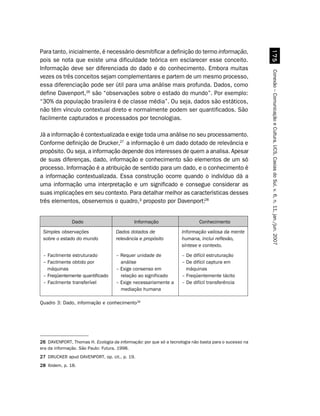 Para tanto, inicialmente, é necessário desmitificar a definição do termo informação,




                                                                                                        %#
pois se nota que existe uma dificuldade teórica em esclarecer esse conceito.
Informação deve ser diferenciada do dado e do conhecimento. Embora muitas




                                                                                                      Conexão – Comunicação e Cultura, UCS, Caxias do Sul, v. 6, n. 11, jan./jun. 2007
vezes os três conceitos sejam complementares e partem de um mesmo processo,
essa diferenciação pode ser útil para uma análise mais profunda. Dados, como
define Davenport,26 são “observações sobre o estado do mundo”. Por exemplo:
“30% da população brasileira é de classe média”. Ou seja, dados são estáticos,
não têm vínculo contextual direto e normalmente podem ser quantificados. São
facilmente capturados e processados por tecnologias.

Já a informação é contextualizada e exige toda uma análise no seu processamento.
Conforme definição de Drucker,27 a informação é um dado dotado de relevância e
propósito. Ou seja, a informação depende dos interesses de quem a analisa. Apesar
de suas diferenças, dado, informação e conhecimento são elementos de um só
processo. Informação é a atribuição de sentido para um dado, e o conhecimento é
a informação contextualizada. Essa construção ocorre quando o indivíduo dá a
uma informação uma interpretação e um significado e consegue considerar as
suas implicações em seu contexto. Para detalhar melhor as características desses
três elementos, observemos o quadro,³ proposto por Davenport:28


               Dado                         Informação                     Conhecimento
 Simples observações                Dados dotados de               Informação valiosa da mente
 sobre o estado do mundo            relevância e propósito         humana, inclui reflexão,
                                                                   síntese e contexto.
 – Facilmente estruturado           – Requer unidade de            – De difícil estruturação
 – Facilmente obtido por              análise                      – De difícil captura em
   máquinas                         – Exige consenso em              máquinas
 – Freqüentemente quantificado        relação ao significado       – Freqüentemente tácito
 – Facilmente transferível          – Exige necessariamente a      – De difícil transferência
                                      mediação humana

Quadro 3: Dado, informação e conhecimento28




26 DAVENPORT, Thomas H. Ecologia da informação: por que só a tecnologia não basta para o sucesso na
era da informação. São Paulo: Futura, 1998.
27 DRUCKER apud DAVENPORT, op. cit., p. 19.
28 Ibidem, p. 18.
 