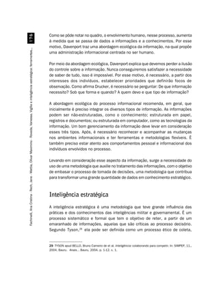 Como se pôde notar no quadro, o envolvimento humano, nesse processo, aumenta
                         %$
                                                                                                                                        à medida que se passa de dados a informações e a conhecimentos. Por esse
                                                                                                                                        motivo, Davenport traz uma abordagem ecológica da informação, na qual propõe
Fachinelli, Ana Cristina - Rech, Jane - Mattia, Olivar Maximino - Roveda, Vanessa. Vigília e inteligência estratégica: ferramentas...




                                                                                                                                        uma administração informacional centrada no ser humano.

                                                                                                                                        Por meio da abordagem ecológica, Davenport explica que devemos perder a ilusão
                                                                                                                                        do controle sobre a informação. Nunca conseguiremos satisfazer a necessidade
                                                                                                                                        de saber de tudo, isso é impossível. Por esse motivo, é necessário, a partir dos
                                                                                                                                        interesses dos indivíduos, estabelecer prioridades que definirão focos de
                                                                                                                                        observação. Como afirma Drucker, é necessário se perguntar: De que informação
                                                                                                                                        necessito? Sob que forma e quando? A quem devo e que tipo de informação?

                                                                                                                                        A abordagem ecológica do processo informacional recomenda, em geral, que
                                                                                                                                        inicialmente é preciso integrar os diversos tipos de informação. As informações
                                                                                                                                        podem ser não-estruturadas, como o conhecimento; estruturada em papel,
                                                                                                                                        registros e documentos; ou estruturada em computador, como as tecnologias da
                                                                                                                                        informação. Um bom gerenciamento da informação deve levar em consideração
                                                                                                                                        esses três tipos. Após, é necessário reconhecer e acompanhar as mudanças
                                                                                                                                        nos ambientes informacionais e ter ferramentas e metodologias flexíveis. É
                                                                                                                                        também preciso estar atento aos comportamentos pessoal e informacional dos
                                                                                                                                        indivíduos envolvidos no processo.

                                                                                                                                        Levando em consideração esse aspecto da informação, surge a necessidade do
                                                                                                                                        uso de uma metodologia que auxilie no tratamento das informações, com o objetivo
                                                                                                                                        de embasar o processo de tomada de decisões, uma metodologia que contribua
                                                                                                                                        para transformar uma grande quantidade de dados em conhecimento estratégico.



                                                                                                                                        Inteligência estratégica
                                                                                                                                        A inteligência estratégica é uma metodologia que teve grande influência das
                                                                                                                                        práticas e dos conhecimentos das inteligências militar e governamental. É um
                                                                                                                                        processo sistemático e formal que tem o objetivo de reter, a partir de um
                                                                                                                                        emaranhado de informações, aquelas que são críticas ao processo decisório.
                                                                                                                                        Segundo Tyson,29 ela pode ser definida como um processo ético de coleta,


                                                                                                                                        29 TYSON apud BELLO, Bruno Carneiro de et al. Inteligência: colaborando para competir. In: SIMPEP, 11.,
                                                                                                                                        2004, Bauru. Anais... Bauru, 2004. p. 1-12. v. 1.
 