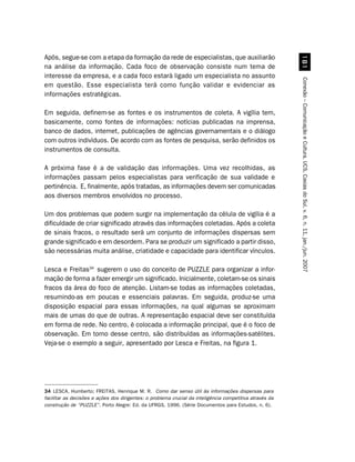 Após, segue-se com a etapa da formação da rede de especialistas, que auxiliarão




                                                                                                            
na análise da informação. Cada foco de observação consiste num tema de
interesse da empresa, e a cada foco estará ligado um especialista no assunto




                                                                                                          Conexão – Comunicação e Cultura, UCS, Caxias do Sul, v. 6, n. 11, jan./jun. 2007
em questão. Esse especialista terá como função validar e evidenciar as
informações estratégicas.

Em seguida, definem-se as fontes e os instrumentos de coleta. A vigília tem,
basicamente, como fontes de informações: notícias publicadas na imprensa,
banco de dados, internet, publicações de agências governamentais e o diálogo
com outros indivíduos. De acordo com as fontes de pesquisa, serão definidos os
instrumentos de consulta.

A próxima fase é a de validação das informações. Uma vez recolhidas, as
informações passam pelos especialistas para verificação de sua validade e
pertinência. E, finalmente, após tratadas, as informações devem ser comunicadas
aos diversos membros envolvidos no processo.

Um dos problemas que podem surgir na implementação da célula de vigília é a
dificuldade de criar significado através das informações coletadas. Após a coleta
de sinais fracos, o resultado será um conjunto de informações dispersas sem
grande significado e em desordem. Para se produzir um significado a partir disso,
são necessárias muita análise, criatidade e capacidade para identificar vínculos.

Lesca e Freitas34 sugerem o uso do conceito de PUZZLE para organizar a infor-
mação de forma a fazer emergir um significado. Inicialmente, coletam-se os sinais
fracos da área do foco de atenção. Listam-se todas as informações coletadas,
resumindo-as em poucas e essenciais palavras. Em seguida, produz-se uma
disposição espacial para essas informações, na qual algumas se aproximam
mais de umas do que de outras. A representação espacial deve ser constituída
em forma de rede. No centro, é colocada a informação principal, que é o foco de
observação. Em torno desse centro, são distribuídas as informações-satélites.
Veja-se o exemplo a seguir, apresentado por Lesca e Freitas, na figura 1.




34 LESCA, Humberto; FREITAS, Henrique M. R. Como dar senso útil às informações dispersas para
facilitar as decisões e ações dos dirigentes: o problema crucial da inteligência competitiva através da
construção de “PUZZLE”. Porto Alegre: Ed. da UFRGS, 1996. (Série Documentos para Estudos, n. 6).
 