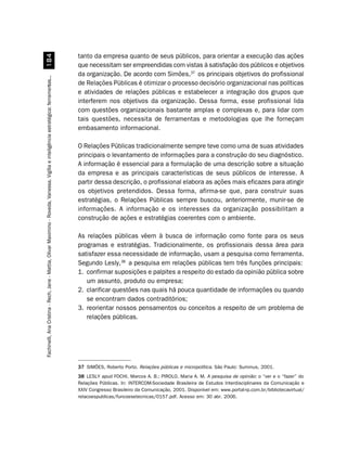 tanto da empresa quanto de seus públicos, para orientar a execução das ações
                         
                                                                                                                                        que necessitam ser empreendidas com vistas à satisfação dos públicos e objetivos
                                                                                                                                        da organização. De acordo com Simões,37 os principais objetivos do profissional
Fachinelli, Ana Cristina - Rech, Jane - Mattia, Olivar Maximino - Roveda, Vanessa. Vigília e inteligência estratégica: ferramentas...




                                                                                                                                        de Relações Públicas é otimizar o processo decisório organizacional nas políticas
                                                                                                                                        e atividades de relações públicas e estabelecer a integração dos grupos que
                                                                                                                                        interferem nos objetivos da organização. Dessa forma, esse profissional lida
                                                                                                                                        com questões organizacionais bastante amplas e complexas e, para lidar com
                                                                                                                                        tais questões, necessita de ferramentas e metodologias que lhe forneçam
                                                                                                                                        embasamento informacional.

                                                                                                                                        O Relações Públicas tradicionalmente sempre teve como uma de suas atividades
                                                                                                                                        principais o levantamento de informações para a construção do seu diagnóstico.
                                                                                                                                        A informação é essencial para a formulação de uma descrição sobre a situação
                                                                                                                                        da empresa e as principais características de seus públicos de interesse. A
                                                                                                                                        partir dessa descrição, o profissional elabora as ações mais eficazes para atingir
                                                                                                                                        os objetivos pretendidos. Dessa forma, afirma-se que, para construir suas
                                                                                                                                        estratégias, o Relações Públicas sempre buscou, anteriormente, munir-se de
                                                                                                                                        informações. A informação e os interesses da organização possibilitam a
                                                                                                                                        construção de ações e estratégias coerentes com o ambiente.

                                                                                                                                        As relações públicas vêem à busca de informação como fonte para os seus
                                                                                                                                        programas e estratégias. Tradicionalmente, os profissionais dessa área para
                                                                                                                                        satisfazer essa necessidade de informação, usam a pesquisa como ferramenta.
                                                                                                                                        Segundo Lesly,38 a pesquisa em relações públicas tem três funções principais:
                                                                                                                                        1. confirmar suposições e palpites a respeito do estado da opinião pública sobre
                                                                                                                                           um assunto, produto ou empresa;
                                                                                                                                        2. clarificar questões nas quais há pouca quantidade de informações ou quando
                                                                                                                                           se encontram dados contraditórios;
                                                                                                                                        3. reorientar nossos pensamentos ou conceitos a respeito de um problema de
                                                                                                                                           relações públicas.




                                                                                                                                        37 SIMÕES, Roberto Porto. Relações públicas e micropolítica. São Paulo: Summus, 2001.
                                                                                                                                        38 LESLY apud FOCHI, Marcos A. B.; PIROLO, Maria A. M. A pesquisa de opinião: o “ver e o “fazer” do
                                                                                                                                        Relações Públicas. In: INTERCOM-Sociedade Brasileira de Estudos Interdisciplinares da Comunicação e
                                                                                                                                        XXIV Congresso Brasileiro da Comunicação, 2001. Disponível em: www.portal-rp.com.br/bibliotecavirtual/
                                                                                                                                        relacoespublicas/funcoesetecnicas/0157.pdf. Acesso em: 30 abr. 2006.
 