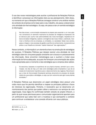 O uso das novas metodologias pode auxiliar o profissional de Relações Públicas




                                                                                                         %
a identificar e processar as informações úteis ao seu planejamento. Além disso,
no momento em que o Relações Públicas consegue construir uma análise realista




                                                                                                       Conexão – Comunicação e Cultura, UCS, Caxias do Sul, v. 6, n. 11, jan./jun. 2007
do contexto da empresa como base para o seu trabalho, ele passa a desenvolver
uma atividade de nível estratégico. Ou seja, ele passa a dar um sentido estratégico
à informação:

           Nos dias atuais, a comunicação empresarial se prepara para ascender a um novo pata-
           mar, tornando-se um elemento importante do processo de inteligência empresarial. Ela
           se estrutura para usufruir das potencialidades das novas tecnologias, respaldar-se em
           banco de dados inteligentes, explorar a emergência das novas mídias e, sobretudo, maxi-
           mizar a interface entre as empresas, ou entidades, e a sociedade. Nesse novo cenário,
           passa a integrar o novo processo de gestão e partilha do conhecimento, incorporando sua
           prática e sua filosofia ao chamado “capital intelectual” das organizações.42

Nesse contexto, a informação é um elemento-chave na construção de estratégias
de sucesso. O Relações Públicas que desejar exercer uma atividade de nível
estratégico deve ter uma preocupação constante com a busca e o processamento
da informação. Deve encontrar metodologias que o auxiliem a tratar essa
informação de forma adequada, as quais lhe forneçam uma orientação das ações
mais apropriadas para o momento e das estratégias que a empresa deve adotar.

           Os executivos, baseados na experiência de sua própria empresa, admitem que a comu-
           nicação, nos dias de hoje, já é vista como estratégica pelos empresários e que ela se
           reveste de fundamental importância para o desenvolvimento dos negócios. Reconhecem
           que a área de Comunicação Empresarial participa ativamente do processo de decisão
           relativo às suas ações e estratégias, ou seja, que tem autonomia para gerir suas próprias
           atividades.43


O Relações Públicas que desenvolve um papel estratégico deve possuir uma
visão macro que lhe permita identificar e mapear os principais públicos e focos
de interesse da organização. Portanto, é necessário que se desenvolva um
monitoramento dos pontos que podem afetar a estrutura e os serviços de uma
organização. Essa lógica foi confirmada também através do projeto Infocom, a
partir do qual novas premissas para o comunicador organizacional apontam para
um profissional que saiba lidar com a mudança e que acompanhe o contexto
para continuar a estabelecer uma conexão eficiente com seus públicos.



42 BUENO, op. cit., p. 8.
43 Ibidem, p. 241.
 