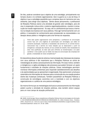 De fato, pode-se considerar que o objetivo de uma estratégia, principalmente nos
                         
                                                                                                                                        tempos atuais e no contexto organizacional, não é a guerra ou o uso da força. O
                                                                                                                                        objetivo é que a estratégia possibilite que a empresa atue em harmonia com seu
Fachinelli, Ana Cristina - Rech, Jane - Mattia, Olivar Maximino - Roveda, Vanessa. Vigília e inteligência estratégica: ferramentas...




                                                                                                                                        ambiente, para atingir seus objetivos. Dentro desse pensamento, o profissional
                                                                                                                                        de Relações Públicas exerce uma atividade de grande valor estratégico, pois ele
                                                                                                                                        visa à cooperação mútua entre o sistema organização-públicos, visando à conse-
                                                                                                                                        cução da missão organizacional. Ou seja, ele é o profissional que busca a harmo-
                                                                                                                                        nia na relação da empresa com seus públicos. Para agir harmonicamente com um
                                                                                                                                        público, é necessário ter conhecimento para compreender as necessidades e os
                                                                                                                                        desejos desse público e inteligência para criar formas de respostas.

                                                                                                                                                   Tendo este quadro organizacional como perspectiva, o profissional de comunicação
                                                                                                                                                   convive hoje com uma exigência de aproximação com tecnologias, que estão em
                                                                                                                                                   constante atualização, mostrando a necessidade não somente de um controle técnico-
                                                                                                                                                   instrumental mas o domínio de novas relações que se desenvolvem a partir da
                                                                                                                                                   emergência e utilização das mesmas, em seu contexto de trabalho. Esta necessidade de
                                                                                                                                                   estar mais qualificado, de estar apto para enfrentar as transformações e de saber
                                                                                                                                                   coordenar o novo quadro que se instala nas áreas de comunicação das empresas tem
                                                                                                                                                   gerado a necessidade de novas competências.44


                                                                                                                                        Em decorrência dessa função de sintonia e harmonização dos interesses da empresa
                                                                                                                                        com seus públicos é tão importante que o Relações Públicas se utilize de
                                                                                                                                        metodologias de coleta e processamento da informação. Por esse motivo, também
                                                                                                                                        a inteligência e a vigília estratégicas são processos que podem fornecer um apoio
                                                                                                                                        fundamental à atividade de relações públicas. Essas metodologias permitem
                                                                                                                                        monitorar informações ambientais para responder satisfatoriamente aos desafios
                                                                                                                                        e às oportunidades que se apresentam à organização. Elas oportunizam uma busca
                                                                                                                                        sistemática de informações de interesse para a construção de uma reação proativa
                                                                                                                                        diante das mudanças contextuais. Também possibilitam ao Relações Públicas a
                                                                                                                                        construção de estratégias coerentes com a realidade e com os objetivos
                                                                                                                                        organizacionais e a prática de uma postura estratégica.

                                                                                                                                        Da mesma forma que as metodologias de busca e processamento da informação
                                                                                                                                        podem auxiliar a atividade de relações públicas, elas também abrem espaço
                                                                                                                                        para um novo campo de atuação profissional.



                                                                                                                                        44 SANDI, André Quiroga. Novas competências do Relações Públicas frente às tecnologias de informação.
                                                                                                                                        In: XXV CONGRESSO BRASILEIRO DE CIÊNCIAS DA COMUNICAÇÃO, 25., 2002, Fortaleza. Anais... Fortaleza,
                                                                                                                                        2005. Disponível em: www.eca.usp.br/alaic/material%20bolivia%202002/congbolivia2002/traba-
                                                                                                                                        lhos%20completo%20. Acesso em: 16 abr. 2006.
 