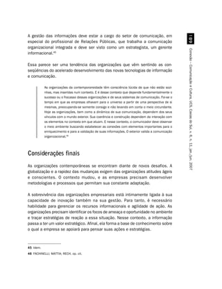 A gestão das informações deve estar a cargo do setor de comunicação, em




                                                                                                      '
especial do profissional de Relações Públicas, que trabalha a comunicação
organizacional integrada e deve ser visto como um estrategista, um gerente




                                                                                                    Conexão – Comunicação e Cultura, UCS, Caxias do Sul, v. 6, n. 11, jan./jun. 2007
informacional.45

Essa parece ser uma tendência das organizações que vêm sentindo as con-
seqüências do acelerado desenvolvimento das novas tecnologias de informação
e comunicação.

           As organizações da contemporaneidade têm consciência lúcida de que não estão sozi-
           nhas, mas inseridas num contexto. E é desse contexto que depende fundamentalmente o
           sucesso ou o fracasso dessas organizações e de seus sistemas de comunicação. Foi-se o
           tempo em que as empresas olhavam para o universo a partir de uma perspectiva de si
           mesmas, preocupando-se somente consigo e não levando em conta o meio circundante.
           Hoje as organizações, bem como a dinâmica de sua comunicação, dependem dos seus
           vínculos com o mundo exterior. Sua coerência e construção dependem da interação com
           os elementos no contexto em que atuam. E nesse contexto, o comunicador deve observar
           o meio ambiente buscando estabelecer as conexões com elementos importantes para o
           enriquecimento e para a validação de suas informações. O exterior valida a comunicação
           organizacional.46




Considerações finais
As organizações contemporâneas se encontram diante de novos desafios. A
globalização e a rapidez das mudanças exigem das organizações atitudes ágeis
e conscientes. O contexto mudou, e as empresas precisam desenvolver
metodologias e processos que permitam sua constante adaptação.

A sobrevivência das organizações empresariais está intimamente ligada à sua
capacidade de inovação também na sua gestão. Para tanto, é necessário
habilidade para gerenciar os recursos informacionais e agilidade de ação. As
organizações precisam identificar os focos de ameaça e oportunidade no ambiente
e traçar estratégias de reação a essa situação. Nesse contexto, a informação
passa a ter um valor estratégico. Afinal, ela forma a base de conhecimento sobre
o qual a empresa se apoiará para pensar suas ações e estratégias.



45 Idem.
46 FACHINELLI; MATTIA; RECH, op. cit.
 