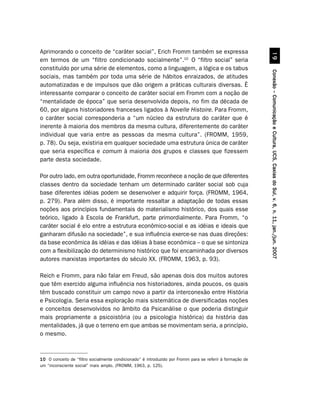 Aprimorando o conceito de “caráter social”, Erich Fromm também se expressa




                                                                                                                     '
em termos de um “filtro condicionado socialmente”.10 O “filtro social” seria
constituído por uma série de elementos, como a linguagem, a lógica e os tabus




                                                                                                           Conexão – Comunicação e Cultura, UCS, Caxias do Sul, v. 6, n. 11, jan./jun. 2007
sociais, mas também por toda uma série de hábitos enraizados, de atitudes
automatizadas e de impulsos que dão origem a práticas culturais diversas. É
interessante comparar o conceito de caráter social em Fromm com a noção de
“mentalidade de época” que seria desenvolvida depois, no fim da década de
60, por alguns historiadores franceses ligados à Novelle Histoire. Para Fromm,
o caráter social corresponderia a “um núcleo da estrutura do caráter que é
inerente à maioria dos membros da mesma cultura, diferentemente do caráter
individual que varia entre as pessoas da mesma cultura”. (FROMM, 1959,
p. 78). Ou seja, existiria em qualquer sociedade uma estrutura única de caráter
que seria específica e comum à maioria dos grupos e classes que fizessem
parte desta sociedade.

Por outro lado, em outra oportunidade, Fromm reconhece a noção de que diferentes
classes dentro da sociedade tenham um determinado caráter social sob cuja
base diferentes idéias podem se desenvolver e adquirir força. (FROMM, 1964,
p. 279). Para além disso, é importante ressaltar a adaptação de todas essas
noções aos princípios fundamentais do materialismo histórico, dos quais esse
teórico, ligado à Escola de Frankfurt, parte primordialmente. Para Fromm, “o
caráter social é elo entre a estrutura econômico-social e as idéias e ideais que
ganharam difusão na sociedade”, e sua influência exerce-se nas duas direções:
da base econômica às idéias e das idéias à base econômica – o que se sintoniza
com a flexibilização do determinismo histórico que foi encaminhada por diversos
autores marxistas importantes do século XX. (FROMM, 1963, p. 93).

Reich e Fromm, para não falar em Freud, são apenas dois dos muitos autores
que têm exercido alguma influência nos historiadores, ainda poucos, os quais
têm buscado constituir um campo novo a partir da interconexão entre História
e Psicologia. Seria essa exploração mais sistemática de diversificadas noções
e conceitos desenvolvidos no âmbito da Psicanálise o que poderia distinguir
mais propriamente a psicoistória (ou a psicologia histórica) da história das
mentalidades, já que o terreno em que ambas se movimentam seria, a princípio,
o mesmo.



10 O conceito de “filtro socialmente condicionado” é introduzido por Fromm para se referir à formação de
um “inconsciente social” mais amplo. (FROMM, 1963, p. 125).
 