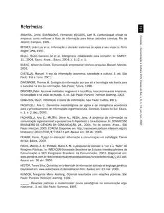 '
Referências
ARGYRIS, Chris; BARTOLOMÉ, Fernando; ROGERS, Carl R. Comunicação eficaz na




                                                                                                 Conexão – Comunicação e Cultura, UCS, Caxias do Sul, v. 6, n. 11, jan./jun. 2007
empresa: como melhorar o fluxo de informação para tomar decisões corretas. Rio de
Janeiro: Campus, 1999.
BECKER, João Luiz et al. Informação e decisão: sistemas de apoio e seu impacto. Porto
Alegre: Ortiz, 1997.
BELLO, Bruno Carneiro de et al. Inteligência: colaborando para competir. In: SIMPEP,
11., 2004, Bauru. Anais... Bauru, 2004. p. 1-12. v. 1.
BUENO, Wilson da Costa. Comunicação empresarial: teoria e pesquisa. Barueri: Manole,
2003.
CASTELLS, Manuel. A era da informação: economia, sociedade e cultura. 5. ed. São
Paulo: Paz e Terra, 2001.
DAVENPORT, Thomas H. Ecologia da informação: por que só a tecnologia não basta para
o sucesso na era da informação. São Paulo: Futura, 1998.
DRUCKER, Peter. As novas realidades: no governo e na política, na economia e nas empresas,
na sociedade e na visão de mundo. 4. ed. São Paulo: Pioneira Thomson Learning, 2003.
EDWARDS, Elwyn. Introdução à teoria da informação. São Paulo: Cultrix, 1971.
FACHINELLI, Ana C. Elementos metodológicos de vigília e de inteligência econômica
para o processamento de informações organizacionais. Conexão, Caxias do Sul: Educs,
n. 1, v. 2. dez./2003.
FACHINELLI, Ana C.; MATTIA, Olivar M.; RECH, Jane. A dinâmica da informação na
comunicação organizacional: a perspectiva do hipertexto e da autopoiese. In: CONGRESSO
BRASILEIRO DE CIÊNCIAS DA COMUNICAÇÃO, 28., 2005, Rio de Janeiro. Anais... São
Paulo: Intercom, 2005. CD-ROM. Disponível em: http://reposcom.portcom.intercom.org.br/
bitstream/1904/17608/1/R1647-1.pdf. Acesso em: 30 abr. 2006.
FAYARD, Pierre. O jogo da interação: informação e comunicação em estratégia. Caxias
do Sul: Educs, 2000.
FOCHI, Marcos A. B.; PIROLO, Maria A. M. A pesquisa de opinião: o “ver e o “fazer” do
Relações Públicas. In: INTERCOM-Sociedade Brasileira de Estudos Interdisciplinares da
Comunicação e XXIV Congresso Brasileiro da Comunicação, 2001. Disponível em:
www.portal-rp.com.br/bibliotecavirtual/relacoespublicas/funcoesetecnicas/0157.pdf.
Acesso em: 30 abr. 2006.
HÉCTOR, Torres Silva. Quiralidad en la teoría de la información aplicada al lenguage genético.
Disponível em: www.autopoiesis.cl/demostracion.htm. Acesso em: 23 mar. 2006.
KUNSCH, Margarida Maria Krohling. Obtendo resultados com relações públicas. São
Paulo: Pioneira Thomson Learning, 1997.
______. Relações públicas e modernidade: novos paradigmas na comunicação orga-
nizacional . 3. ed. São Paulo: Summus, 1997.
 