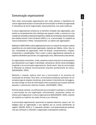 '#
Comunicação organizacional
Falar sobre comunicação organizacional sem antes abordar a importância da




                                                                                        Conexão – Comunicação e Cultura, UCS, Caxias do Sul, v. 6, n. 11, jan./jun. 2007
cultura organizacional para a construção da comunicação no âmbito da organização
é interpretá-la de forma fragmentada, desconsiderando uma visão sistêmica.

A cultura organizacional constitui-se no elemento norteador das organizações, pois
orienta os comportamentos dos indivíduos que passam, então, a conviver em uma
unidade de sociedade empresarial específica, repleta de construções/desconstruções
das relações sociais. Como diz Bueno (2003, p. 4), a comunicação “é o espelho da
cultura empresarial e reflete, necessariamente, os valores das organizações”.

Baldissera (2000) define cultura organizacional como um conjunto de crenças e valores
específicos de uma determinada organização, traduzido por hábitos, mitos, ritos, ta-
bus, mentalidade da organização, estilo de direção, comportamentos, criações,
rompimentos e recodificações. Para o autor a cultura organizacional representa os
aspectos identitários que tornam uma organização única, diferenciando-a das demais.

As organizações necessitam, então, perpetuar esses conjuntos de pressupostos
que representam sua imagem e identidade, utilizando-se, dentre outras estratégias
de gestão e da comunicação organizacional. Sendo assim, falar de comunicação
é referendar as práticas comunicacionais enquanto acontecimento de cultura.
(BALDISSERA, 2000).

Mediante o exposto, pode-se dizer que a comunicação é um processo de
construção de sentidos. Para tanto, os emissores/receptores participam de um
complexo jogo de relações interativas, onde realizam intercâmbio de mensagens,
de onde emerge um fluxo de informações entre as pessoas que ocupam distintas
posições e representam distintas funções. (GOLDHABER, 1991).

Partindo desse contexto, os profissionais que se propõem a planejar e a coordenar
a comunicação de uma organização, primeiramente, necessitam realizar um
esforço para diagnosticar a cultura organizacional (BALDISSERA, 2000), estando
ela implícita ou explícita nas redes formais e/ou informais.

A comunicação organizacional, assumindo os aspectos descritos, passa a ser “es-
tratégica para as organizações o que significa que se vincula estritamente ao
negócio” (BUENO, 2003, p. 7), passando, também, a ser desenvolvida por profissio-
nais que conheçam e entendam a organização na perspectiva sistêmica.
 