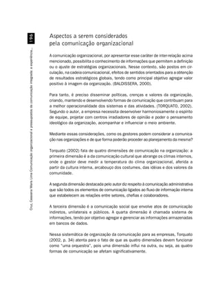 '$
                                                                                                                  Aspectos a serem considerados
                                                                                                                  pela comunicação organizacional
Cruz, Cassiana Maris Lima. Comunicação organizacional e pressupostos da comunicação integrada: a experiência...




                                                                                                                  A comunicação organizacional, por apresentar esse caráter de inter-relação acima
                                                                                                                  mencionado, possibilita o conhecimento de informações que permitem a definição
                                                                                                                  ou o ajuste de estratégias organizacionais. Nesse contexto, são postos em cir-
                                                                                                                  culação, na cadeia comunicacional, efeitos de sentidos orientados para a obtenção
                                                                                                                  de resultados estratégicos globais, tendo como principal objetivo agregar valor
                                                                                                                  positivo à imagem da organização. (BALDISSERA, 2000).

                                                                                                                  Para tanto, é preciso disseminar políticas, crenças e valores da organização,
                                                                                                                  criando, mantendo e desenvolvendo formas de comunicação que contribuam para
                                                                                                                  a melhor operacionalidade dos sistemas e das atividades. (TORQUATO, 2002).
                                                                                                                  Segundo o autor, a empresa necessita desenvolver harmoniosamente o espírito
                                                                                                                  de equipe, projetar com centros irradiadores de opinião e poder o pensamento
                                                                                                                  ideológico da organização, acompanhar e influenciar o meio ambiente.

                                                                                                                  Mediante essas considerações, como os gestores podem considerar a comunica-
                                                                                                                  ção nas organizações e de que forma poderão proceder ao planejamento da mesma?

                                                                                                                  Torquato (2002) fala de quatro dimensões de comunicação na organização: a
                                                                                                                  primeira dimensão é a da comunicação cultural que abrange os climas internos,
                                                                                                                  onde o gestor deve medir a temperatura do clima organizacional, aferida a
                                                                                                                  partir da cultura interna, arcabouço dos costumes, das idéias e dos valores da
                                                                                                                  comunidade.

                                                                                                                  A segunda dimensão destacada pelo autor diz respeito à comunicação administrativa
                                                                                                                  que são todos os elementos de comunicação ligados ao fluxo de informação interna
                                                                                                                  que estabelecem as relações entre setores, chefias e colaboradores.

                                                                                                                  A terceira dimensão é a comunicação social que envolve atos de comunicação
                                                                                                                  indiretos, unilaterais e públicos. A quarta dimensão é chamada sistema de
                                                                                                                  informações, tendo por objetivo agregar e gerenciar as informações armazenadas
                                                                                                                  em bancos de dados.

                                                                                                                  Nessa sistemática de organização da comunicação para as empresas, Torquato
                                                                                                                  (2002, p. 34) atenta para o fato de que as quatro dimensões devem funcionar
                                                                                                                  como “uma orquestra”, pois uma dimensão influi na outra, ou seja, as quatro
                                                                                                                  formas de comunicação se afetam significativamente.
 