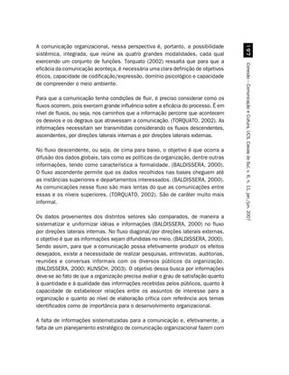 A comunicação organizacional, nessa perspectiva é, portanto, a possibilidade




                                                                                         '%
sistêmica, integrada, que reúne as quatro grandes modalidades, cada qual
exercendo um conjunto de funções. Torquato (2002) ressalta que para que a




                                                                                    Conexão – Comunicação e Cultura, UCS, Caxias do Sul, v. 6, n. 11, jan./jun. 2007
eficácia da comunicação aconteça, é necessária uma clara definição de objetivos
éticos, capacidade de codificação/expressão, domínio psicológico e capacidade
de compreender o meio ambiente.

Para que a comunicação tenha condições de fluir, é preciso considerar como os
fluxos ocorrem, pois exercem grande influência sobre a eficácia do processo. É em
nível de fluxos, ou seja, nos caminhos que a informação percorre que acontecem
os desvios e os degraus que atravessam a comunicação. (TORQUATO, 2002). As
informações necessitam ser transmitidas considerando os fluxos descendentes,
ascendentes, por direções laterais internas e por direções laterais externas.

No fluxo descendente, ou seja, de cima para baixo, o objetivo é que ocorra a
difusão dos dados globais, tais como as políticas da organização, dentre outras
informações, tendo como característica a formalidade. (BALDISSERA, 2000).
O fluxo ascendente permite que os dados recolhidos nas bases cheguem até
as instâncias superiores e departamentos interessados. (BALDISSERA, 2000).
As comunicações nesse fluxo são mais lentas do que as comunicações entre
essas e os níveis superiores. (TORQUATO, 2002). São de caráter muito mais
informal.

Os dados provenientes dos distintos setores são comparados, de maneira a
sistematizar e uniformizar idéias e informações (BALDISSERA, 2000) no fluxo
por direções laterais internas. No fluxo diagonal/por direções laterais externas,
o objetivo é que as informações sejam difundidas no meio. (BALDISSERA, 2000).
Sendo assim, para que a comunicação possa efetivamente produzir os efeitos
desejados, existe a necessidade de realizar pesquisas, entrevistas, auditorias,
reuniões e conversas informais com os diversos públicos da organização.
(BALDISSERA, 2000; KUNSCH, 2003). O objetivo dessa busca por informações
deve-se ao fato de que a organização precisa avaliar o grau de satisfação quanto
à quantidade e à qualidade das informações recebidas pelos públicos, quanto à
capacidade de estabelecer relações entre os assuntos de interesse para a
organização e quanto ao nível de elaboração crítica com referência aos temas
identificados como de importância para o desenvolvimento organizacional.

A falta de informações sistematizadas para a comunicação e, efetivamente, a
falta de um planejamento estratégico de comunicação organizacional fazem com
 