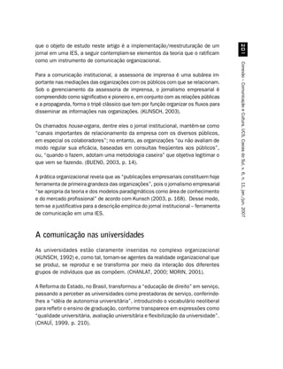 que o objeto de estudo neste artigo é a implementação/reestruturação de um




                                                                                             
jornal em uma IES, a seguir contemplam-se elementos da teoria que o ratificam
como um instrumento de comunicação organizacional.




                                                                                        Conexão – Comunicação e Cultura, UCS, Caxias do Sul, v. 6, n. 11, jan./jun. 2007
Para a comunicação institucional, a assessoria de imprensa é uma subárea im-
portante nas mediações das organizações com os públicos com que se relacionam.
Sob o gerenciamento da assessoria de imprensa, o jornalismo empresarial é
compreendido como significativo e pioneiro e, em conjunto com as relações públicas
e a propaganda, forma o tripé clássico que tem por função organizar os fluxos para
disseminar as informações nas organizações. (KUNSCH, 2003).

Os chamados house-organs, dentre eles o jornal institucional, mantêm-se como
“canais importantes de relacionamento da empresa com os diversos públicos,
em especial os colaboradores”; no entanto, as organizações “ou não avaliam de
modo regular sua eficácia, baseadas em consultas freqüentes aos públicos”,
ou, “quando o fazem, adotam uma metodologia caseira” que objetiva legitimar o
que vem se fazendo. (BUENO, 2003, p. 14).

A prática organizacional revela que as “publicações empresariais constituem hoje
ferramenta de primeira grandeza das organizações”, pois o jornalismo empresarial
“se apropria da teoria e dos modelos paradigmáticos como área de conhecimento
e do mercado profissional” de acordo com Kunsch (2003, p. 168). Desse modo,
tem-se a justificativa para a descrição empírica do jornal institucional – ferramenta
de comunicação em uma IES.



A comunicação nas universidades
As universidades estão claramente inseridas no complexo organizacional
(KUNSCH, 1992) e, como tal, tornam-se agentes da realidade organizacional que
se produz, se reproduz e se transforma por meio da interação dos diferentes
grupos de indivíduos que as compõem. (CHANLAT, 2000; MORIN, 2001).

A Reforma do Estado, no Brasil, transformou a “educação de direito” em serviço,
passando a perceber as universidades como prestadoras de serviço, conferindo-
lhes a “idéia de autonomia universitária”, introduzindo o vocabulário neoliberal
para refletir o ensino de graduação, conforme transparece em expressões como
“qualidade universitária, avaliação universitária e flexibilização da universidade”.
(CHAUÍ, 1999, p. 210).
 