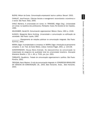 BUENO, Wilson da Costa. Comunicação empresarial: teoria e prática. Barueri: 2003.




                                                                                               '
CHANLAT, Jean-François. Ciências Sociais e management: reconciliando o econômico e
o social. São Paulo: Atlas, 2000.




                                                                                          Conexão – Comunicação e Cultura, UCS, Caxias do Sul, v. 6, n. 11, jan./jun. 2007
CHAUÍ, Marilena. A universidade em ruínas. In: TRINDADE, Hélgio (Org.). Universidade
em ruínas: na república dos professores. Petrópolis: Vozes; Rio Grande do Sul: Cipedes,
1999.
GOLDHABER, Gerald M. Comunicación organizacional. México: Diana, 1991 p. 15-60.
KUNSCH, Margarida Maria Krohling. Universidade e comunicação na edificação da
sociedade. São Paulo: Loyola, 1992.
________. Planejamento de relações públicas na comunicação integrada. São Paulo:
Summus, 2003.
MORIN, Edgar. A complexidade e a empresa. In: MORIN, Edgar. Introdução ao pensamento
complexo. 3. ed. Trad. de Dulce Matos. Lisboa: Instituto Piaget, 2001. p. 123-136.
SCROFERNEKER, Cleusa Maria Andrade. Os (des)caminhos da comunicação na
implantação do programa de qualidade total da universidade brasileira. Educação
Brasileira, Brasília, v. 23, n. 46, p. 75-91, jan./jun. 2001.
TORQUATO, Gaudêncio. Tratado de comunicação organizacional e política. São Paulo:
Pioneira, 2002.
TREVISAN, Nanci Maziero. O mito da comunicação integrada. In: CONGRESSO BRASILEIRO
DE CIÊNCIAS DA COMUNICAÇÃO, 26., 2003, Belo Horizonte. Anais... Belo Horizonte.
2003.
 