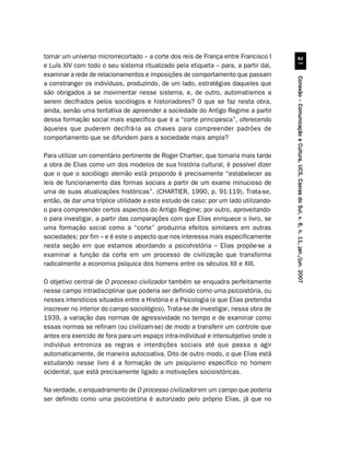 tomar um universo microrrecortado – a corte dos reis de França entre Francisco I




                                                                                                
e Luís XIV com todo o seu sistema ritualizado pela etiqueta – para, a partir daí,
examinar a rede de relacionamentos e imposições de comportamento que passam




                                                                                      Conexão – Comunicação e Cultura, UCS, Caxias do Sul, v. 6, n. 11, jan./jun. 2007
a constranger os indivíduos, produzindo, de um lado, estratégias daqueles que
são obrigados a se movimentar nesse sistema, e, de outro, automatismos a
serem decifrados pelos sociólogos e historiadores? O que se faz nesta obra,
ainda, senão uma tentativa de apreender a sociedade do Antigo Regime a partir
dessa formação social mais específica que é a “corte principesca”, oferecendo
àqueles que puderem decifrá-la as chaves para compreender padrões de
comportamento que se difundem para a sociedade mais ampla?

Para utilizar um comentário pertinente de Roger Chartier, que tomaria mais tarde
a obra de Elias como um dos modelos de sua história cultural, é possível dizer
que o que o sociólogo alemão está propondo é precisamente “estabelecer as
leis de funcionamento das formas sociais a partir de um exame minucioso de
uma de suas atualizações históricas”. (CHARTIER, 1990, p. 91-119). Trata-se,
então, de dar uma tríplice utilidade a este estudo de caso: por um lado utilizando-
o para compreender certos aspectos do Antigo Regime; por outro, aproveitando-
o para investigar, a partir das comparações com que Elias enriquece o livro, se
uma formação social como a “corte” produziria efeitos similares em outras
sociedades; por fim – e é este o aspecto que nos interessa mais especificamente
nesta seção em que estamos abordando a psicohistória – Elias propõe-se a
examinar a função da corte em um processo de civilização que transforma
radicalmente a economia psíquica dos homens entre os séculos XII e XIII.

O objetivo central de O processo civilizador também se enquadra perfeitamente
nesse campo intradisciplinar que poderia ser definido como uma psicoistória, ou
nesses interstícios situados entre a História e a Psicologia (e que Elias pretendia
inscrever no interior do campo sociológico). Trata-se de investigar, nessa obra de
1939, a variação das normas de agressividade no tempo e de examinar como
essas normas se refinam (ou civilizam-se) de modo a transferir um controle que
antes era exercido de fora para um espaço intra-individual e intersubjetivo onde o
indivíduo entroniza as regras e interdições sociais até que passa a agir
automaticamente, de maneira autocoativa. Dito de outro modo, o que Elias está
estudando nesse livro é a formação de um psiquismo específico no homem
ocidental, que está precisamente ligado a motivações socioistóricas.

Na verdade, o enquadramento de O processo civilizador em um campo que poderia
ser definido como uma psicoistória é autorizado pelo próprio Elias, já que no
 