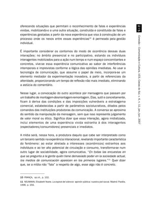 oferecendo situações que permitam o reconhecimento de falas e experiências




                                                                                                                #
vividas, mobilizando-o a uma outra situação, construída e constituída de falas e
experiências gestadas a partir da nova experiência que visa à construção de um




                                                                                                              Conexão – Comunicação e Cultura, UCS, Caxias do Sul, v. 6, n. 11, jan./jun. 2007
processo onde os nexos entre essas experiências10 é permeado pela gestão
individual.

É importante considerar os contornos do modo de ocorrência dessas duas
interações: no âmbito presencial e no participativo, estando os indivíduos
interagentes mobilizados para a ação num tempo e num espaço concomitantes e
concretos, vive-se essa experiência comunicativa ao sabor de interferências
intemporais e imprevistas conforme a lógica das opiniões imediatas. Ao usar a
tecnologia de comunicação, que assume o papel de meio, incorpora-se um
elemento mediador da experimentação inovadora, a partir de referenciais da
alteridade, proporcionando um tempo de reflexão não mais imediato, eliminando
a astúcia do comentário.

Nesse lugar, a convocação do outro acontece por mensagens que passam por
um trabalho de montagem-desmontagem-remontagem. Elas, sutil e concretamente,
ficam à deriva das condições e das imposições vulneráveis a estratagema
comercial, estabelecidas a partir de parâmetros sociolucrativos, ditados pelos
comandos das instituições produtoras da comunicação. A conversa se aproxima
do sentido da manipulação da mensagem, sem que isso represente julgamento
de valor moral ou ético. Significa dizer que essa interação, agora midiatizada,
inclui elementos de uma experiência vivida estranha à dos interagentes
(espectadores/consumidores) presenciais e imediatos.

A mídia será, nessa hora, a produtora daquilo que cabe ser interpretado como
um terceiro sentido na experiência interacional, revelando importante característica
do fenômeno: ao estar atrelada a interesses (econômicos) estranhos aos
indivíduos e ao ter alto potencial de circulação e consumo, transforma-se num
outro lugar de sociabilidade, agora comunicativa. “En todas las encuestas en
que se pregunta a la gente quién tiene demasiado poder en la sociedade actual,
los medios de comunicación aparecen en los primeros lugares.”11 Quer dizer
que, se a mídia não “fala” a respeito de algo, esse algo não é concreto.



10 FRANÇA, op cit., p. 102.
11 NEUMANN, Elisabeth Noele. La espiral del silencio: o
                                                      opinión pública: nuestra piel social. Madrid: Paidós,
1996. p. 204.
 