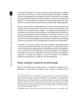O resultado dessa ação no ambiente privado é representado pelas mudanças
                                                    $
                                                                                                    nos modos de (re)conhecer o mundo e de experimentar as interações, mudando,
                                                                                                    inclusive, o agendamento das atividades familiares. Por exemplo: se é anunciada
Benevenuto Júnior, Álvaro. Idéias sobre tecnologia, interações comunicativas e economia midiática




                                                                                                    a previsão de chuva durante um feriado prolongado, os planos de ida à praia são
                                                                                                    adiados. É a simples previsão da condição climática exposta pela mídia, inter-
                                                                                                    ferindo na rotina de milhares de famílias de uma determinada região geográfica.

                                                                                                    Também são resultado da atitude gestora da mídia os comportamentos dos
                                                                                                    indivíduos diante do estilo de vida e de consumo. A moda, nesse aspecto, é uma
                                                                                                    referência mais explícita do poder midiático.12 Ao apresentar suas propostas de
                                                                                                    mundo ideal a seus milhares de espectadores/consumidores, potencializado com
                                                                                                    as transmissões globais através dos satélites e da internet da moda, a mídia
                                                                                                    confirma sua capacidade de gerir as interações contemporâneas, impondo um
                                                                                                    tipo de funcionamento preestabelecido da sociedade. A mídia aumenta e consolida
                                                                                                    o fosso entre os grupos sociais, desrespeitando a expressão da multiplicidade.13

                                                                                                    O exercício de rascunhar o quadro das novas interações midiatizadas resulta
                                                                                                    num esboço onde tudo e todos terão como prioridade a circulação pelo ambiente
                                                                                                    virtual, transferindo para segundo plano as interações presenciais e participativas,
                                                                                                    como as relatadas no início deste texto. Sem ser apocalíptico, nem integrado,
                                                                                                    esse rabisco alerta para a necessidade de estudos, debates e divulgação de
                                                                                                    propostas e de ações que instiguem a busca do equilíbrio nas interações
                                                                                                    presenciais-participativas em relação às virtuais-participativas.



                                                                                                    Mídia, cotidiano e economia da comunicação
                                                                                                    Não faz muito tempo que a mídia passou a ser objeto de destaque para as
                                                                                                    pesquisas, e já são muitas as citações sobre o impacto e os efeitos desse



                                                                                                    12 Os seriados vespertinos, como “Malhação”, exibido pela Rede Globo de Televisão desde 1998, na
                                                                                                    faixa das 18 horas, é um bom exemplo para essa reflexão. Ali, os personagens – todos adolescentes –
                                                                                                    adolescentes vivem situações características de sua faixa etária, vestem-se com os lançamentos da
                                                                                                    indústria do vestuário, usam a gíria presente em outros veículos dirigidos a esse público, criando a imagem
                                                                                                    de pertinente para a época. Ao mesmo tempo, esses seriados servem como instrumento de campanhas
                                                                                                    publicitárias de cunho social, como a prevenção da Aids, combate às drogas, segurança no trânsito. É
                                                                                                    interessante notar que temas polêmicos são evitados, como questões políticas e o debate a respeito das
                                                                                                    opções individuais em relação ao gênero.
                                                                                                    13 BAUMANN, Zygmunt. Globalização: as conseqüências humanas. Rio de Janeiro: J. Zahar Editor, 1999.
 