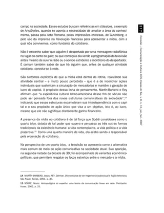 campo na sociedade. Esses estudos buscam referências em clássicos, a exemplo




                                                                                                            %
de Aristóteles, quando se aponta a necessidade de ampliar a área do conheci-
mento, passa pela Acta Romana, pelas impressões chinesas, de Gutenberg, e




                                                                                                          Conexão – Comunicação e Cultura, UCS, Caxias do Sul, v. 6, n. 11, jan./jun. 2007
pelo uso da imprensa na Revolução Francesa para apresentar a mídia, com a
qual nós convivemos, como fundante do cotidiano.

Não é estranho saber que alguém é despertado por uma mensagem radiofônica
no lugar do canto do galo; ou que começa o dia vendo a programação da televisão
antes mesmo de ouvir o rádio ou o sonido estridente e monótono do despertador.
É comum também saber de que há alguém que, antes de qualquer atividade
cotidiana, conecta-se à rede.

São sintomas explícitos de que a mídia está dentro da rotina, realizando sua
atividade central – e muito pouco percebida – que é a de incentivar ações
individuais que sustentam a circulação de mercadorias e mantêm a geração de
lucro do capital. A propósito dessa linha de pensamento, Martín-Barbero e Rey
afirmam que “a experiência cultural latino-americana desse fim de século não
pode ser pensada fora das novas estruturas comunicativas da sociedade”,14
indicando que essas estruturas escamoteiam sua interdependência com o capi-
tal e o seu propósito de ação único que visa a um objetivo, isto é, ao lucro,
mesmo que ele não signifique diretamente ganho financeiro.

A presença da mídia no cotidiano é de tal força que Sodré considera-a como o
quarto bios, dotada de tal poder que supera e perpassa as três outras formas
tradicionais da existência humana: a vida contemplativa, a vida política e a vida
prazerosa.15 Como uma quarta maneira de vida, ela acaba sendo a responsável
pela ordenação do cotidiano.

Na perspectiva de um quarto bios, a televisão se apresenta como a alternativa
mais comum de meio de ação comunicativa na sociedade atual. Sua aparição,
na segunda metade da década de 30, foi acompanhada de variantes econômico-
políticas, que permitem resgatar os laços estreitos entre o mercado e a mídia.




14 MARTÍN-BARBERO, Jesús; REY, Gérman. Os exercícios do ver: hegemonia audiovisual e ficção televisiva.
São Paulo: Senac, 2001. p. 30.
15 SODRÉ, Muniz. Antropológica do espelho: uma teoria da comunicação linear em rede. Petrópolis:
Vozes, 2002. p. 25.
 