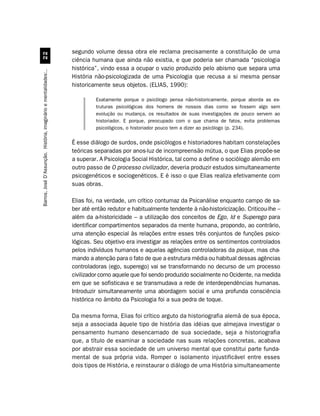 segundo volume dessa obra ele reclama precisamente a constituição de uma
                                                                  ciência humana que ainda não existia, e que poderia ser chamada “psicologia
                                                                  histórica”, vindo essa a ocupar o vazio produzido pelo abismo que separa uma
Barros, José D’Assunção. História, imaginário e mentalidades:..




                                                                  História não-psicologizada de uma Psicologia que recusa a si mesma pensar
                                                                  historicamente seus objetos. (ELIAS, 1990):

                                                                           Exatamente porque o psicólogo pensa não-historicamente, porque aborda as es-
                                                                           truturas psicológicas dos homens de nossos dias como se fossem algo sem
                                                                           evolução ou mudança, os resultados de suas investigações de pouco servem ao
                                                                           historiador. E porque, preocupado com o que chama de fatos, evita problemas
                                                                           psicológicos, o historiador pouco tem a dizer ao psicólogo (p. 234).

                                                                  É esse diálogo de surdos, onde psicólogos e historiadores habitam constelações
                                                                  teóricas separadas por anos-luz de incompreensão mútua, o que Elias propõe-se
                                                                  a superar. A Psicologia Social Histórica, tal como a define o sociólogo alemão em
                                                                  outro passo de O processo civilizador, deveria produzir estudos simultaneamente
                                                                  psicogenéticos e sociogenéticos. E é isso o que Elias realiza efetivamente com
                                                                  suas obras.

                                                                  Elias foi, na verdade, um crítico contumaz da Psicanálise enquanto campo de sa-
                                                                  ber até então redutor e habitualmente tendente à não-historicização. Criticou-lhe –
                                                                  além da a-historicidade – a utilização dos conceitos de Ego, Id e Superego para
                                                                  identificar compartimentos separados da mente humana, propondo, ao contrário,
                                                                  uma atenção especial às relações entre esses três conjuntos de funções psico-
                                                                  lógicas. Seu objetivo era investigar as relações entre os sentimentos controlados
                                                                  pelos indivíduos humanos e aquelas agências controladoras da psique, mas cha-
                                                                  mando a atenção para o fato de que a estrutura média ou habitual dessas agências
                                                                  controladoras (ego, superego) vai se transformando no decurso de um processo
                                                                  civilizador como aquele que foi sendo produzido socialmente no Ocidente, na medida
                                                                  em que se sofisticava e se transmudava a rede de interdependências humanas.
                                                                  Introduzir simultaneamente uma abordagem social e uma profunda consciência
                                                                  histórica no âmbito da Psicologia foi a sua pedra de toque.

                                                                  Da mesma forma, Elias foi crítico arguto da historiografia alemã de sua época,
                                                                  seja a associada àquele tipo de história das idéias que almejava investigar o
                                                                  pensamento humano desencarnado de sua sociedade, seja a historiografia
                                                                  que, a título de examinar a sociedade nas suas relações concretas, acabava
                                                                  por abstrair essa sociedade de um universo mental que constitui parte funda-
                                                                  mental de sua própria vida. Romper o isolamento injustificável entre esses
                                                                  dois tipos de História, e reinstaurar o diálogo de uma História simultaneamente
 
