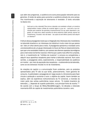 que além dos programas, a audiência era outra preocupação relevante para os
                                                    
                                                                                                    gerentes. O relato de ações para aumentar a audiência através de uma campa-
                                                                                                    nha incentivando a aquisição de televisores é revelador. O texto veiculado
Benevenuto Júnior, Álvaro. Idéias sobre tecnologia, interações comunicativas e economia midiática




                                                                                                    na época era:

                                                                                                               Você quer ou não a televisão? Para tornar a televisão uma realidade no Brasil, um consórcio
                                                                                                               radiojornalístico investiu milhões de cruzeiros! Agora é a sua vez – qual será a sua con-
                                                                                                               tribuição para sustentar tão grandioso empreendimento? Do seu apoio dependerá o pro-
                                                                                                               gresso, em nossa terra, dessa maravilha da ciência eletrônica. Bater palmas, aclamar ad-
                                                                                                               miravelmente, é louvável, mas não basta – seu apoio só será efetivo quando você adquirir
                                                                                                               um televisor!22


                                                                                                    A leitura dessa propaganda revela que a integração dos interesses dos investidores
                                                                                                    na televisão brasileira e os interesses da indústria é muito maior do que parece
                                                                                                    ser. Vale um olhar atento para o texto. A propaganda apresenta a novidade como
                                                                                                    uma benevolência de um grupo interessado no futuro do País em desenvolvimento,
                                                                                                    que quer uma sociedade moderna, com acesso aos diversos aparatos tecnológicos
                                                                                                    para o bem-estar da família nacional. Informa que a parte mais difícil foi cumprida,
                                                                                                    isto é, o investimento de “milhões de cruzeiros” e convoca os compatriotas a
                                                                                                    adquirir seus aparelhos receptores para manter a televisão nacional. Num outro
                                                                                                    sentido, a propaganda cobra, explicitamente, a responsabilidade da audiência
                                                                                                    em manter – por meio da aquisição dos receptores – a sobrevivência da televisão,
                                                                                                    como se ela estivesse incluída no rol de investidores.

                                                                                                    As relações do capital e a comunicação ficam evidentes, pois os produtos
                                                                                                    apresentados pela TV são os que terão, potencialmente, maior garantia de
                                                                                                    consumo. A publicidade e propaganda em larga escala é a ferramenta para fazer
                                                                                                    circular a produção e aumentar o lucro: o objetivo do capital. Assim também se
                                                                                                    explica, além da experiência norte-americana da TV comercial, a inversão da
                                                                                                    maior parte das verbas publicitárias nesse veículo. “O modelo brasileiro de
                                                                                                    televisão [...] depende do suporte publicitário, sua principal fonte de receita.”23
                                                                                                    De acordo com o Grupo de Mídia/MeioMensagem, há décadas a televisão
                                                                                                    movimenta 60% do capital de investimentos publicitários durante o ano.




                                                                                                    22 MATTOS, op. cit., p. 96.
                                                                                                    23 Ibidem, p. 66.
 